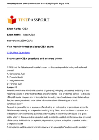 Testpassport real exam questions can make sure you pass any IT exam.
Exam Code: CISA
Exam Name: Isaca CISA
Full version: 2290 Q&As
Visit more information about CISA exam:
CISA Real Questions
Share some CISA questions and answers below.
1. Which of the following audit mainly focuses on discovering and disclosing on frauds and
crimes?
A. Compliance Audit
B. Financial Audit
C. Integrated Audit
D. Forensic audit
Answer: D
Forensic audit is the activity that consists of gathering, verifying, processing, analyzing of and
reporting on data in order to obtain facts and/or evidence - in a predefined context - in the area
of legal/financial disputes and or irregularities (including fraud) and giving preventative advice
For your exam you should know below information about different types of audit:
What is an audit?
An audit in general terms is a process of evaluating an individual or organization’s accounts.
This is usually done by an independent auditing body. Thus, audit involves a competent and
independent person obtaining evidence and evaluating it objectively with regard to a given
entity, which in this case is the subject of audit, in order to establish conformance to a given set
of standards. Audit can be on a person, organization, system, enterprise, project or product.
Compliance Audit
A compliance audit is a comprehensive review of an organization's adherence to regulatory
 