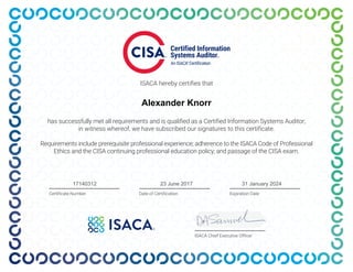 ISACA hereby certifies that
has successfully met all requirements and is qualified as a Certified Information Systems Auditor;
in witness whereof, we have subscribed our signatures to this certificate.
Requirements include prerequisite professional experience; adherence to the ISACA Code of Professional
Ethics and the CISA continuing professional education policy; and passage of the CISA exam.
ISACA Chief Executive Officer
Expiration Date
Certificate Number Date of Certification
Alexander Knorr
17140312 31 January 2024
23 June 2017
 