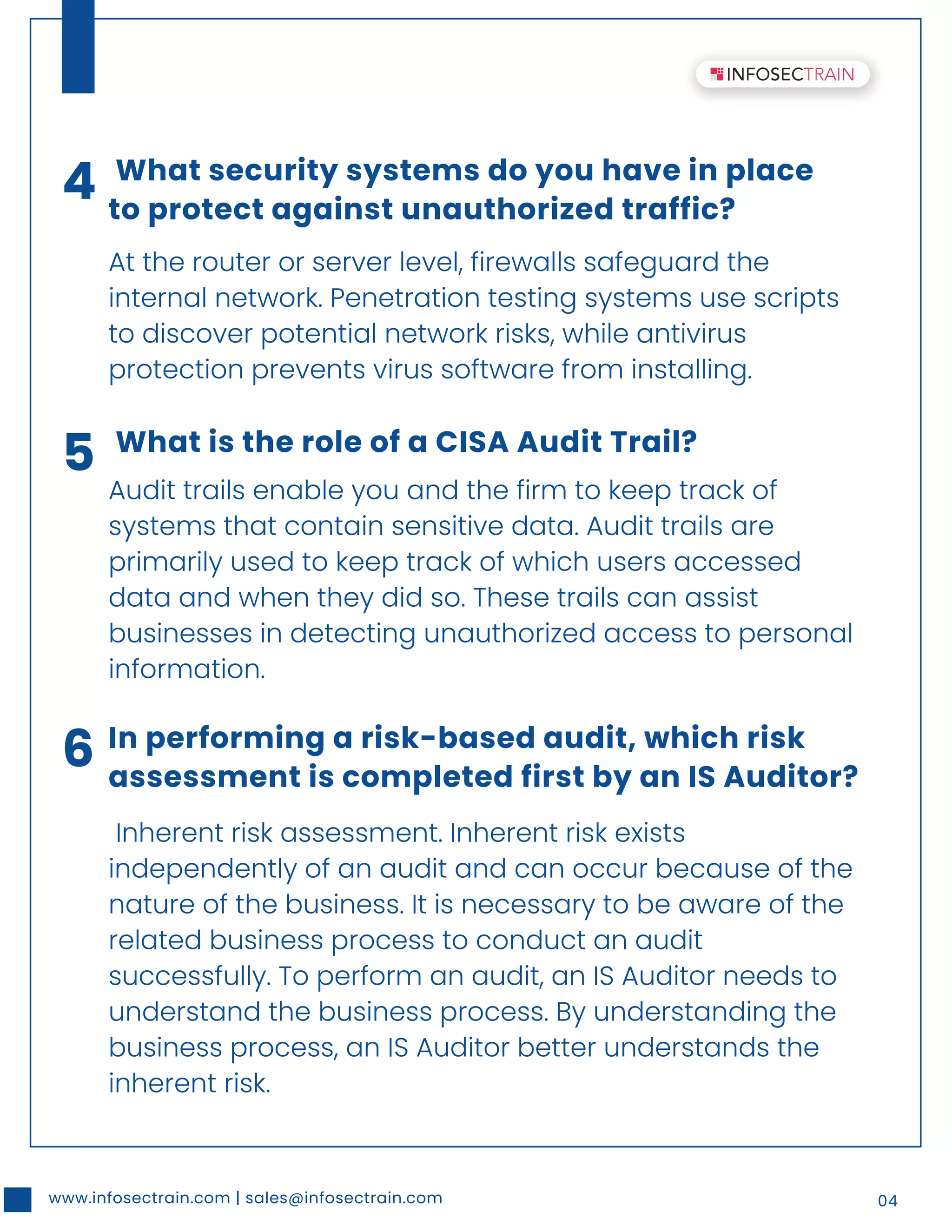 www.infosectrain.com | sales@infosectrain.com 04
4 What security systems do you have in place
to protect against unauthorized traffic?
At the router or server level, firewalls safeguard the
internal network. Penetration testing systems use scripts
to discover potential network risks, while antivirus
protection prevents virus software from installing.
5 What is the role of a CISA Audit Trail?
Audit trails enable you and the firm to keep track of
systems that contain sensitive data. Audit trails are
primarily used to keep track of which users accessed
data and when they did so. These trails can assist
businesses in detecting unauthorized access to personal
information.
6 In performing a risk-based audit, which risk
assessment is completed first by an IS Auditor?
Inherent risk assessment. Inherent risk exists
independently of an audit and can occur because of the
nature of the business. It is necessary to be aware of the
related business process to conduct an audit
successfully. To perform an audit, an IS Auditor needs to
understand the business process. By understanding the
business process, an IS Auditor better understands the
inherent risk.
 