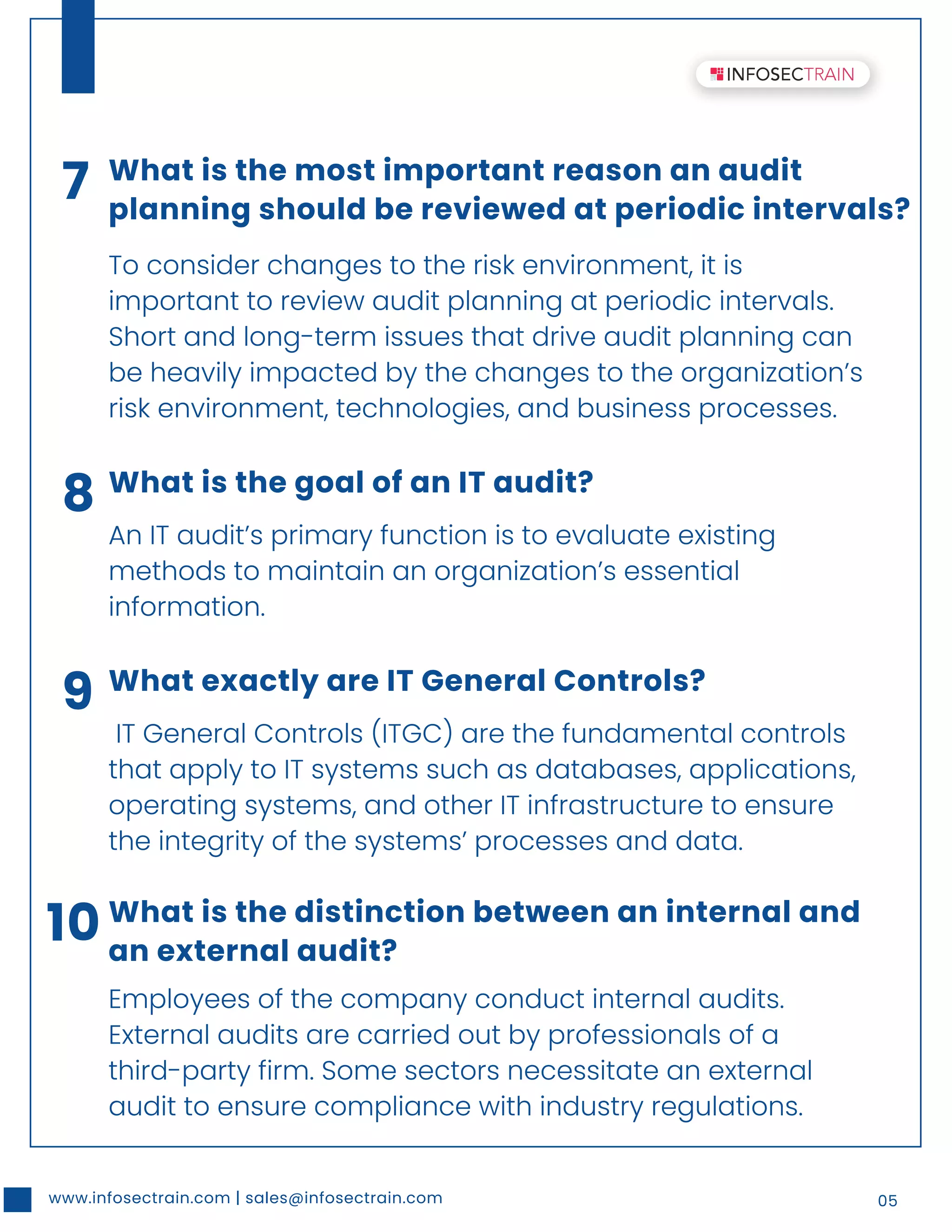 www.infosectrain.com | sales@infosectrain.com 05
7 What is the most important reason an audit
planning should be reviewed at periodic intervals?
To consider changes to the risk environment, it is
important to review audit planning at periodic intervals.
Short and long-term issues that drive audit planning can
be heavily impacted by the changes to the organization’s
risk environment, technologies, and business processes.
8 What is the goal of an IT audit?
An IT audit’s primary function is to evaluate existing
methods to maintain an organization’s essential
information.
9 What exactly are IT General Controls?
IT General Controls (ITGC) are the fundamental controls
that apply to IT systems such as databases, applications,
operating systems, and other IT infrastructure to ensure
the integrity of the systems’ processes and data.
10 What is the distinction between an internal and
an external audit?
Employees of the company conduct internal audits.
External audits are carried out by professionals of a
third-party firm. Some sectors necessitate an external
audit to ensure compliance with industry regulations.
 