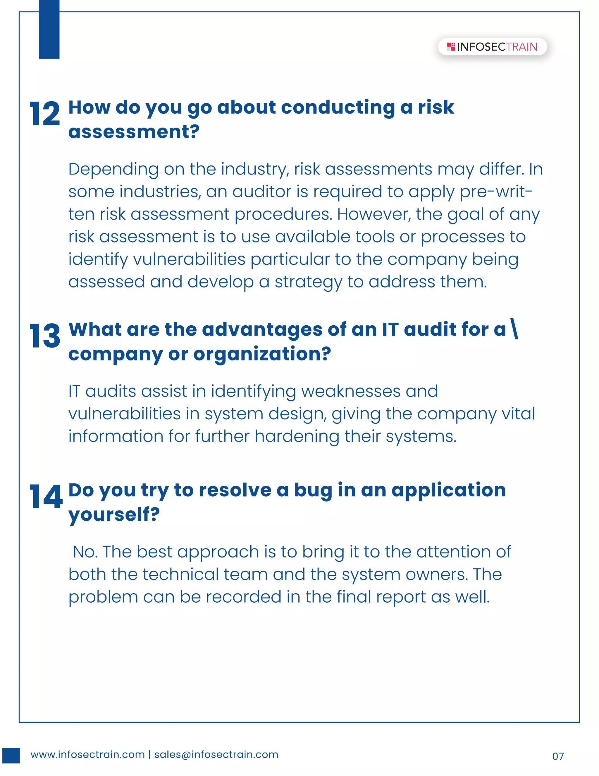 www.infosectrain.com | sales@infosectrain.com 07
12 How do you go about conducting a risk
assessment?
Depending on the industry, risk assessments may differ. In
some industries, an auditor is required to apply pre-writ-
ten risk assessment procedures. However, the goal of any
risk assessment is to use available tools or processes to
identify vulnerabilities particular to the company being
assessed and develop a strategy to address them.
13 What are the advantages of an IT audit for a
company or organization?
IT audits assist in identifying weaknesses and
vulnerabilities in system design, giving the company vital
information for further hardening their systems.
14Do you try to resolve a bug in an application
yourself?
No. The best approach is to bring it to the attention of
both the technical team and the system owners. The
problem can be recorded in the final report as well.
 
