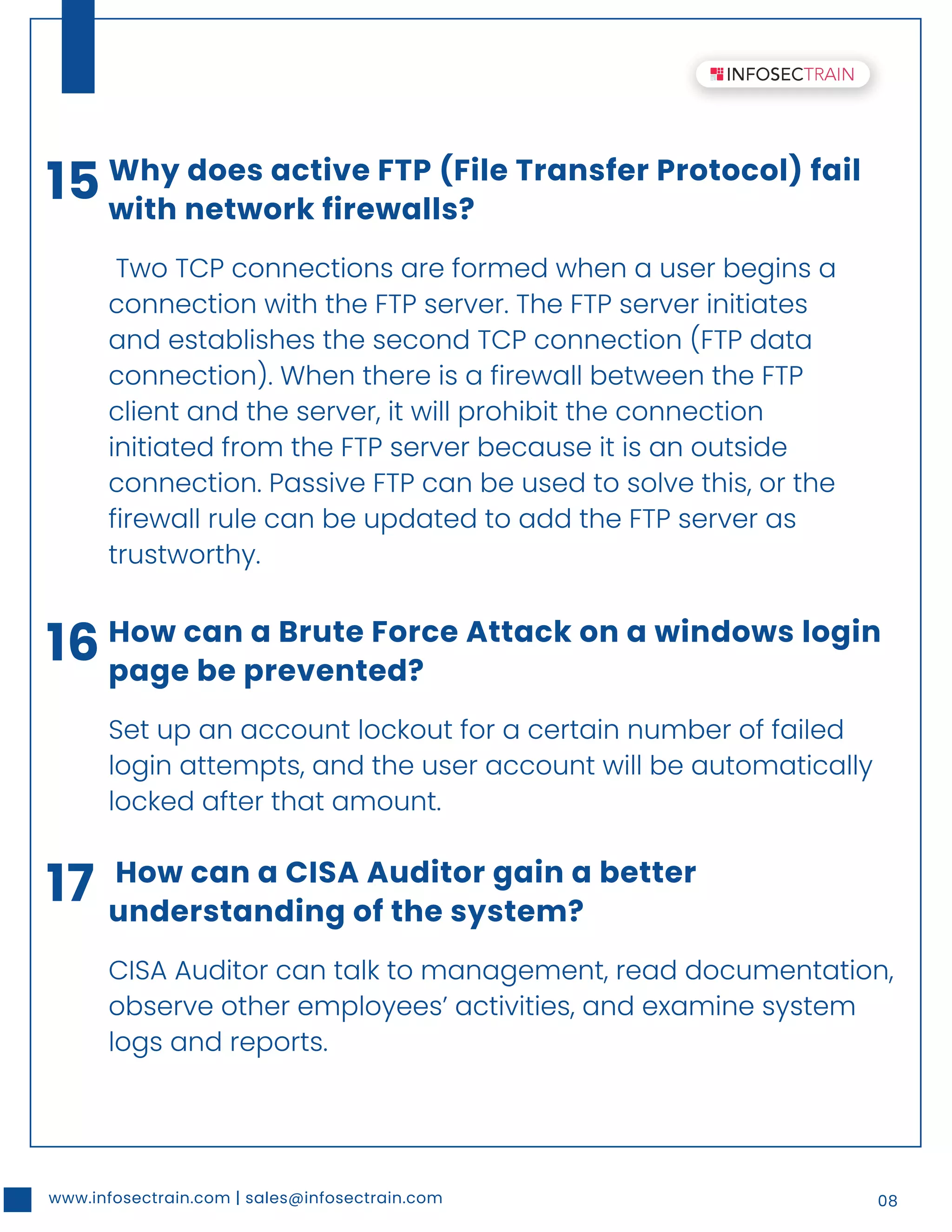www.infosectrain.com | sales@infosectrain.com 08
15 Why does active FTP (File Transfer Protocol) fail
with network firewalls?
Two TCP connections are formed when a user begins a
connection with the FTP server. The FTP server initiates
and establishes the second TCP connection (FTP data
connection). When there is a firewall between the FTP
client and the server, it will prohibit the connection
initiated from the FTP server because it is an outside
connection. Passive FTP can be used to solve this, or the
firewall rule can be updated to add the FTP server as
trustworthy.
16 How can a Brute Force Attack on a windows login
page be prevented?
Set up an account lockout for a certain number of failed
login attempts, and the user account will be automatically
locked after that amount.
17 How can a CISA Auditor gain a better
understanding of the system?
CISA Auditor can talk to management, read documentation,
observe other employees’ activities, and examine system
logs and reports.
 