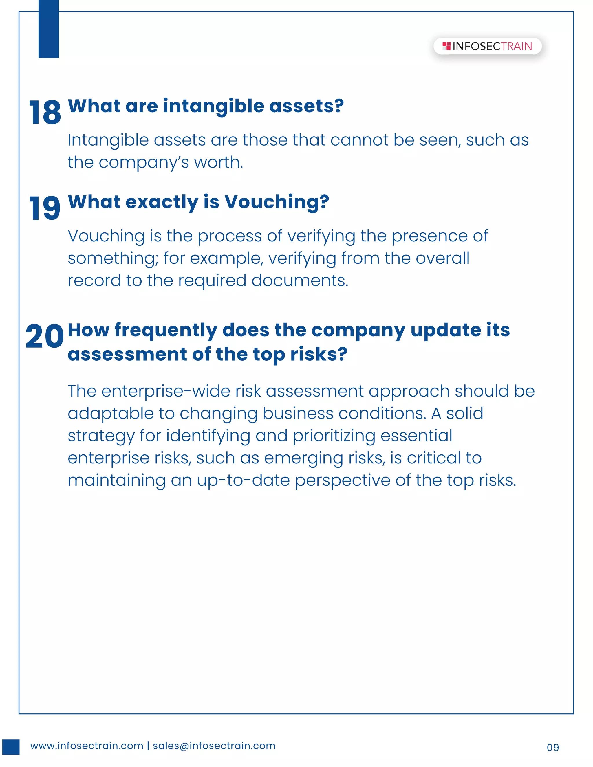 www.infosectrain.com | sales@infosectrain.com 09
18 What are intangible assets?
Intangible assets are those that cannot be seen, such as
the company’s worth.
19 What exactly is Vouching?
Vouching is the process of verifying the presence of
something; for example, verifying from the overall
record to the required documents.
20How frequently does the company update its
assessment of the top risks?
The enterprise-wide risk assessment approach should be
adaptable to changing business conditions. A solid
strategy for identifying and prioritizing essential
enterprise risks, such as emerging risks, is critical to
maintaining an up-to-date perspective of the top risks.
 