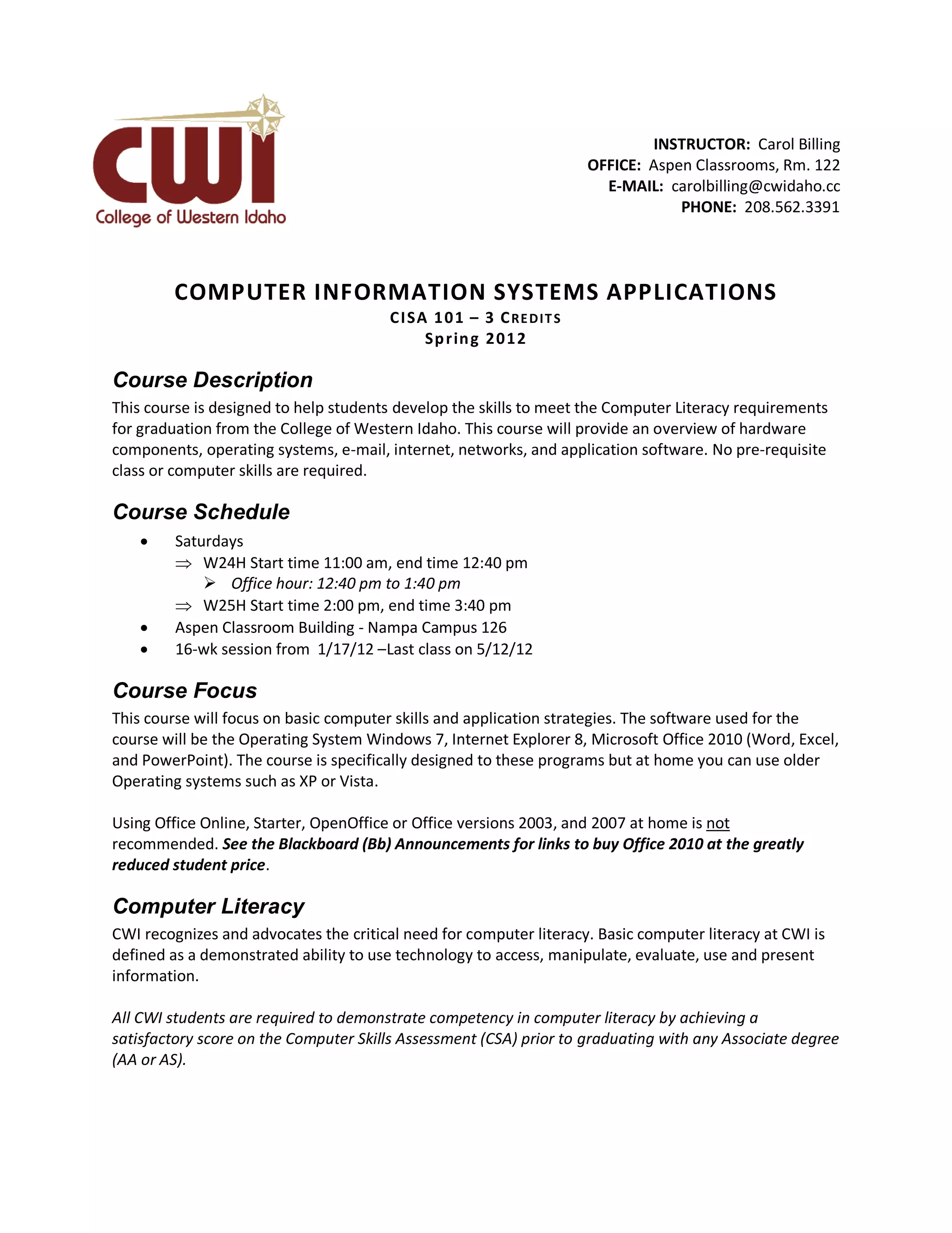 INSTRUCTOR: Carol Billing
                                                                      OFFICE: Aspen Classrooms, Rm. 122
                                                                        E-MAIL: carolbilling@cwidaho.cc
                                                                                  PHONE: 208.562.3391




         COMPUTER INFORMATION SYSTEMS APPLICATIONS
                                        CI SA 1 0 1 – 3 C RE D IT S
                                             Sp r in g 2 0 1 2

Course Description
This course is designed to help students develop the skills to meet the Computer Literacy requirements
for graduation from the College of Western Idaho. This course will provide an overview of hardware
components, operating systems, e-mail, internet, networks, and application software. No pre-requisite
class or computer skills are required.

Course Schedule
        Saturdays
          W24H Start time 11:00 am, end time 12:40 pm
              Office hour: 12:40 pm to 1:40 pm
          W25H Start time 2:00 pm, end time 3:40 pm
        Aspen Classroom Building - Nampa Campus 126
        16-wk session from 1/17/12 –Last class on 5/12/12

Course Focus
This course will focus on basic computer skills and application strategies. The software used for the
course will be the Operating System Windows 7, Internet Explorer 8, Microsoft Office 2010 (Word, Excel,
and PowerPoint). The course is specifically designed to these programs but at home you can use older
Operating systems such as XP or Vista.

Using Office Online, Starter, OpenOffice or Office versions 2003, and 2007 at home is not
recommended. See the Blackboard (Bb) Announcements for links to buy Office 2010 at the greatly
reduced student price.

Computer Literacy
CWI recognizes and advocates the critical need for computer literacy. Basic computer literacy at CWI is
defined as a demonstrated ability to use technology to access, manipulate, evaluate, use and present
information.

All CWI students are required to demonstrate competency in computer literacy by achieving a
satisfactory score on the Computer Skills Assessment (CSA) prior to graduating with any Associate degree
(AA or AS).
 