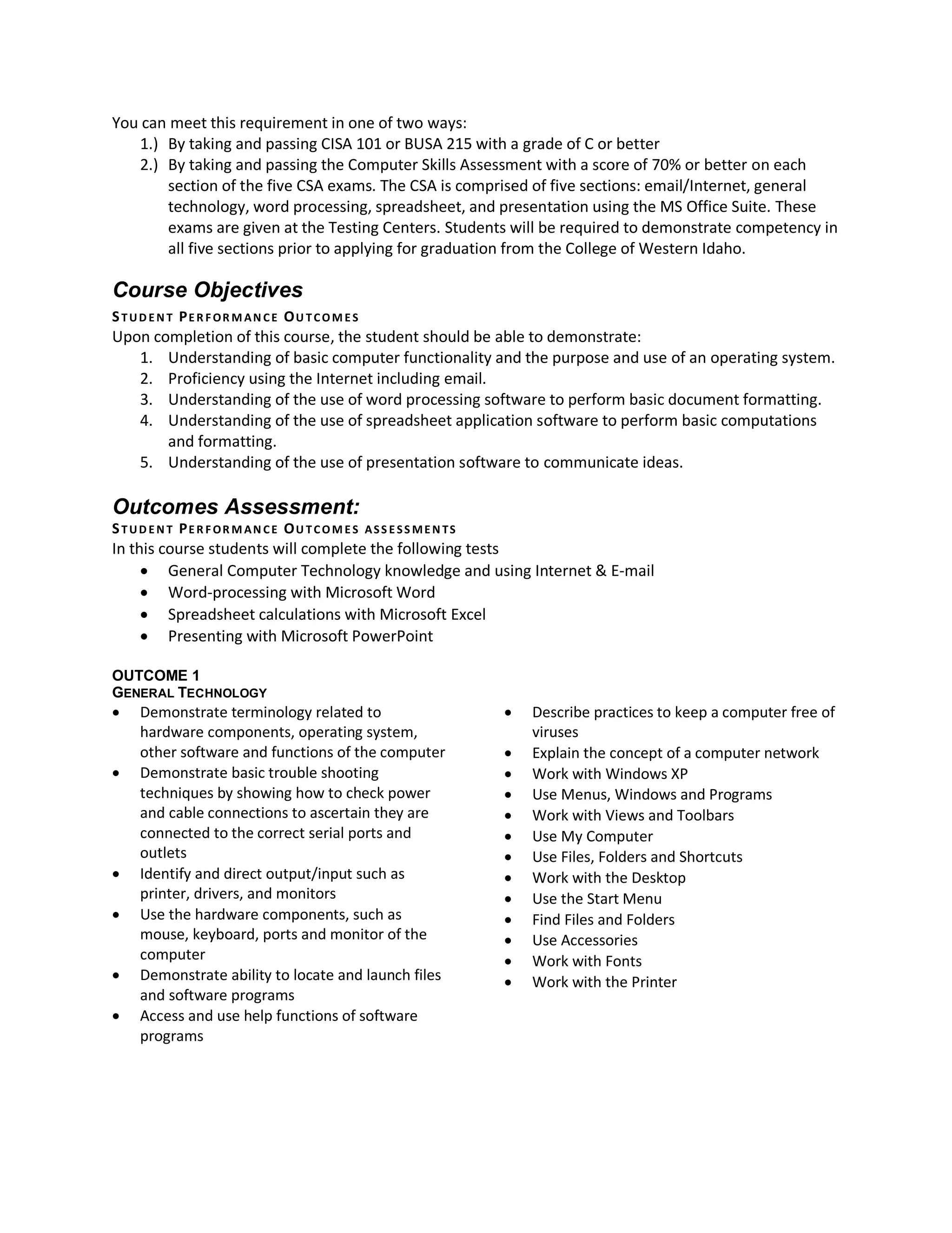 You can meet this requirement in one of two ways:
   1.) By taking and passing CISA 101 or BUSA 215 with a grade of C or better
   2.) By taking and passing the Computer Skills Assessment with a score of 70% or better on each
       section of the five CSA exams. The CSA is comprised of five sections: email/Internet, general
       technology, word processing, spreadsheet, and presentation using the MS Office Suite. These
       exams are given at the Testing Centers. Students will be required to demonstrate competency in
       all five sections prior to applying for graduation from the College of Western Idaho.

Course Objectives
S TUD E N T PE R F OR M AN CE OU TCOM E S
Upon completion of this course, the student should be able to demonstrate:
   1. Understanding of basic computer functionality and the purpose and use of an operating system.
   2. Proficiency using the Internet including email.
   3. Understanding of the use of word processing software to perform basic document formatting.
   4. Understanding of the use of spreadsheet application software to perform basic computations
       and formatting.
   5. Understanding of the use of presentation software to communicate ideas.

Outcomes Assessment:
S TUD E N T PE R F OR M AN CE OU TCOM E S   ASS E SS ME N TS
In this course students will complete the following tests
      General Computer Technology knowledge and using Internet & E-mail
      Word-processing with Microsoft Word
      Spreadsheet calculations with Microsoft Excel
      Presenting with Microsoft PowerPoint

OUTCOME 1
GENERAL TECHNOLOGY
   Demonstrate terminology related to                            Describe practices to keep a computer free of
    hardware components, operating system,                         viruses
    other software and functions of the computer                  Explain the concept of a computer network
   Demonstrate basic trouble shooting                            Work with Windows XP
    techniques by showing how to check power                      Use Menus, Windows and Programs
    and cable connections to ascertain they are                   Work with Views and Toolbars
    connected to the correct serial ports and                     Use My Computer
    outlets                                                       Use Files, Folders and Shortcuts
   Identify and direct output/input such as                      Work with the Desktop
    printer, drivers, and monitors                                Use the Start Menu
   Use the hardware components, such as                          Find Files and Folders
    mouse, keyboard, ports and monitor of the                     Use Accessories
    computer                                                      Work with Fonts
   Demonstrate ability to locate and launch files                Work with the Printer
    and software programs
   Access and use help functions of software
    programs
 
