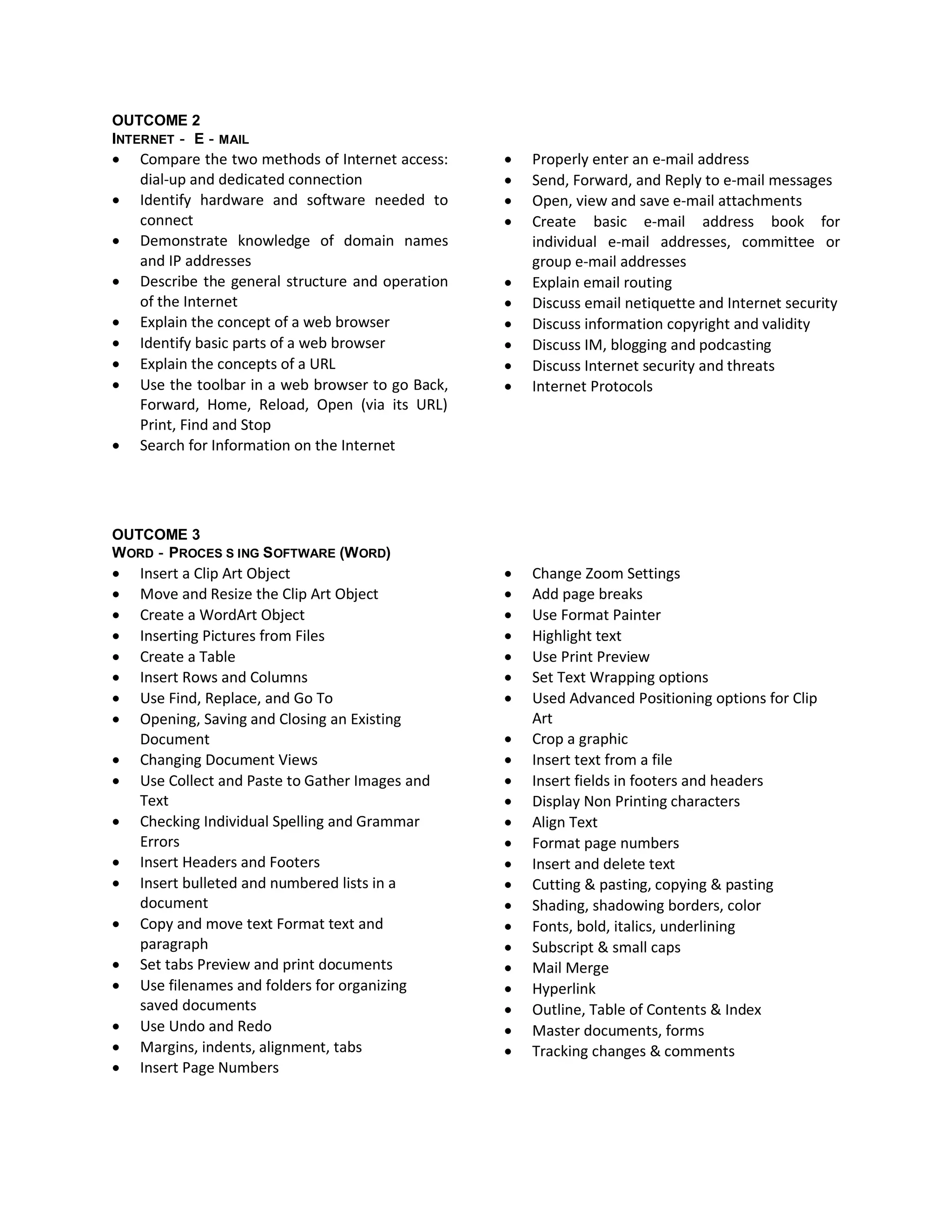 OUTCOME 2
INTERNET‐ E‐MAIL
   Compare the two methods of Internet access:       Properly enter an e‐mail address
    dial‐up and dedicated connection                  Send, Forward, and Reply to e‐mail messages
   Identify hardware and software needed to          Open, view and save e‐mail attachments
    connect                                           Create basic e‐mail address book for
   Demonstrate knowledge of domain names              individual e‐mail addresses, committee or
    and IP addresses                                   group e‐mail addresses
   Describe the general structure and operation      Explain email routing
    of the Internet                                   Discuss email netiquette and Internet security
   Explain the concept of a web browser              Discuss information copyright and validity
   Identify basic parts of a web browser             Discuss IM, blogging and podcasting
   Explain the concepts of a URL                     Discuss Internet security and threats
   Use the toolbar in a web browser to go Back,      Internet Protocols
    Forward, Home, Reload, Open (via its URL)
    Print, Find and Stop
   Search for Information on the Internet




OUTCOME 3
W ORD‐PROCES S ING S OFTWARE (W ORD)
   Insert a Clip Art Object                          Change Zoom Settings
   Move and Resize the Clip Art Object               Add page breaks
   Create a WordArt Object                           Use Format Painter
   Inserting Pictures from Files                     Highlight text
   Create a Table                                    Use Print Preview
   Insert Rows and Columns                           Set Text Wrapping options
   Use Find, Replace, and Go To                      Used Advanced Positioning options for Clip
   Opening, Saving and Closing an Existing            Art
    Document                                          Crop a graphic
   Changing Document Views                           Insert text from a file
   Use Collect and Paste to Gather Images and        Insert fields in footers and headers
    Text                                              Display Non Printing characters
   Checking Individual Spelling and Grammar          Align Text
    Errors                                            Format page numbers
   Insert Headers and Footers                        Insert and delete text
   Insert bulleted and numbered lists in a           Cutting & pasting, copying & pasting
    document                                          Shading, shadowing borders, color
   Copy and move text Format text and                Fonts, bold, italics, underlining
    paragraph                                         Subscript & small caps
   Set tabs Preview and print documents              Mail Merge
   Use filenames and folders for organizing          Hyperlink
    saved documents                                   Outline, Table of Contents & Index
   Use Undo and Redo                                 Master documents, forms
   Margins, indents, alignment, tabs                 Tracking changes & comments
   Insert Page Numbers
 