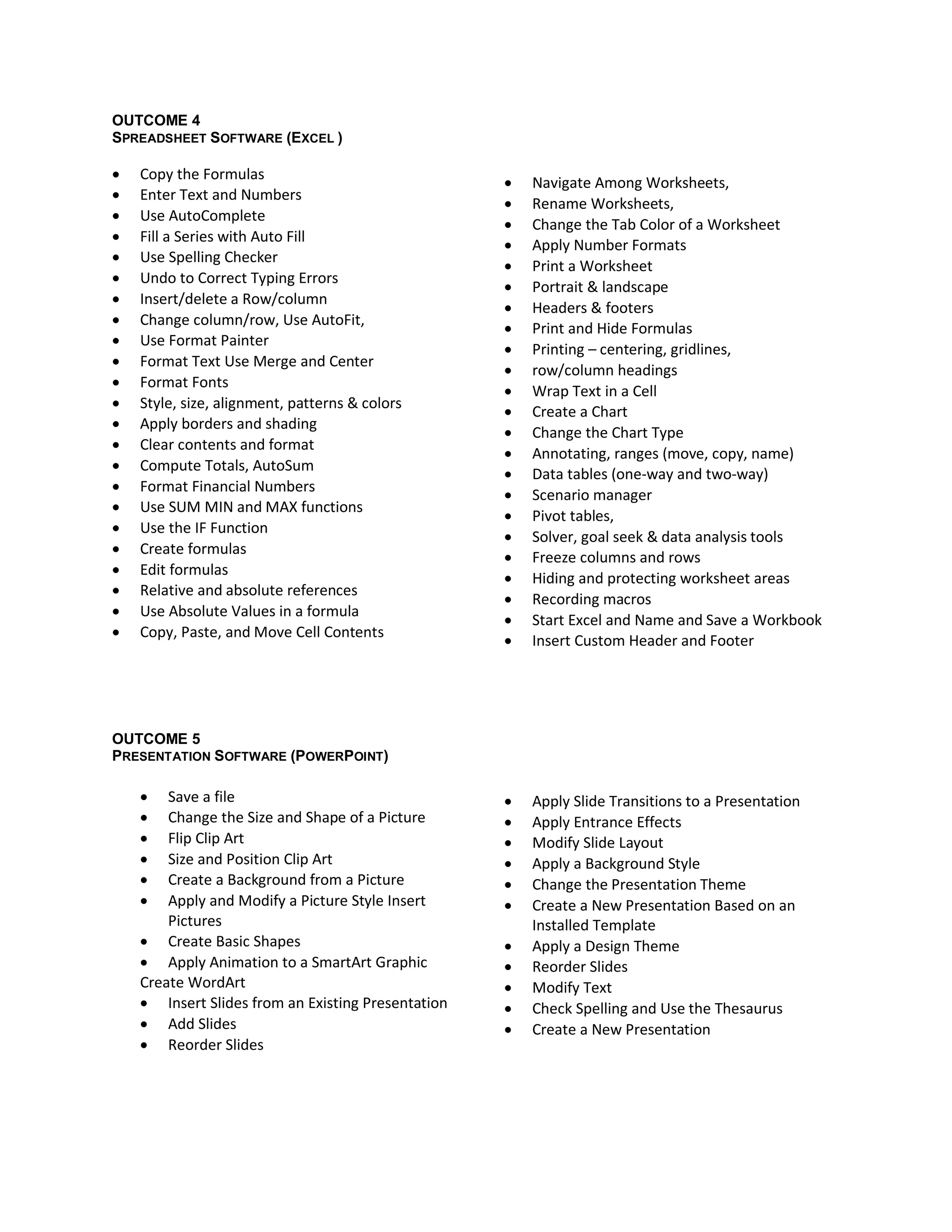 OUTCOME 4
SPREADSHEET SOFTWARE (EXCEL )

   Copy the Formulas
                                                       Navigate Among Worksheets,
   Enter Text and Numbers
                                                       Rename Worksheets,
   Use AutoComplete
                                                       Change the Tab Color of a Worksheet
   Fill a Series with Auto Fill
                                                       Apply Number Formats
   Use Spelling Checker
                                                       Print a Worksheet
   Undo to Correct Typing Errors
                                                       Portrait & landscape
   Insert/delete a Row/column
                                                       Headers & footers
   Change column/row, Use AutoFit,
                                                       Print and Hide Formulas
   Use Format Painter
                                                       Printing – centering, gridlines,
   Format Text Use Merge and Center
                                                       row/column headings
   Format Fonts
                                                       Wrap Text in a Cell
   Style, size, alignment, patterns & colors
                                                       Create a Chart
   Apply borders and shading
                                                       Change the Chart Type
   Clear contents and format
                                                       Annotating, ranges (move, copy, name)
   Compute Totals, AutoSum
                                                       Data tables (one-way and two-way)
   Format Financial Numbers
                                                       Scenario manager
   Use SUM MIN and MAX functions
                                                       Pivot tables,
   Use the IF Function
                                                       Solver, goal seek & data analysis tools
   Create formulas
                                                       Freeze columns and rows
   Edit formulas
                                                       Hiding and protecting worksheet areas
   Relative and absolute references
                                                       Recording macros
   Use Absolute Values in a formula
                                                       Start Excel and Name and Save a Workbook
   Copy, Paste, and Move Cell Contents
                                                       Insert Custom Header and Footer




OUTCOME 5
PRESENTATION SOFTWARE (POWERPOINT)

       Save a file                                    Apply Slide Transitions to a Presentation
       Change the Size and Shape of a Picture         Apply Entrance Effects
       Flip Clip Art                                  Modify Slide Layout
       Size and Position Clip Art                     Apply a Background Style
       Create a Background from a Picture             Change the Presentation Theme
       Apply and Modify a Picture Style Insert        Create a New Presentation Based on an
        Pictures                                        Installed Template
     Create Basic Shapes                              Apply a Design Theme
     Apply Animation to a SmartArt Graphic            Reorder Slides
    Create WordArt                                     Modify Text
     Insert Slides from an Existing Presentation      Check Spelling and Use the Thesaurus
     Add Slides                                       Create a New Presentation
     Reorder Slides
 