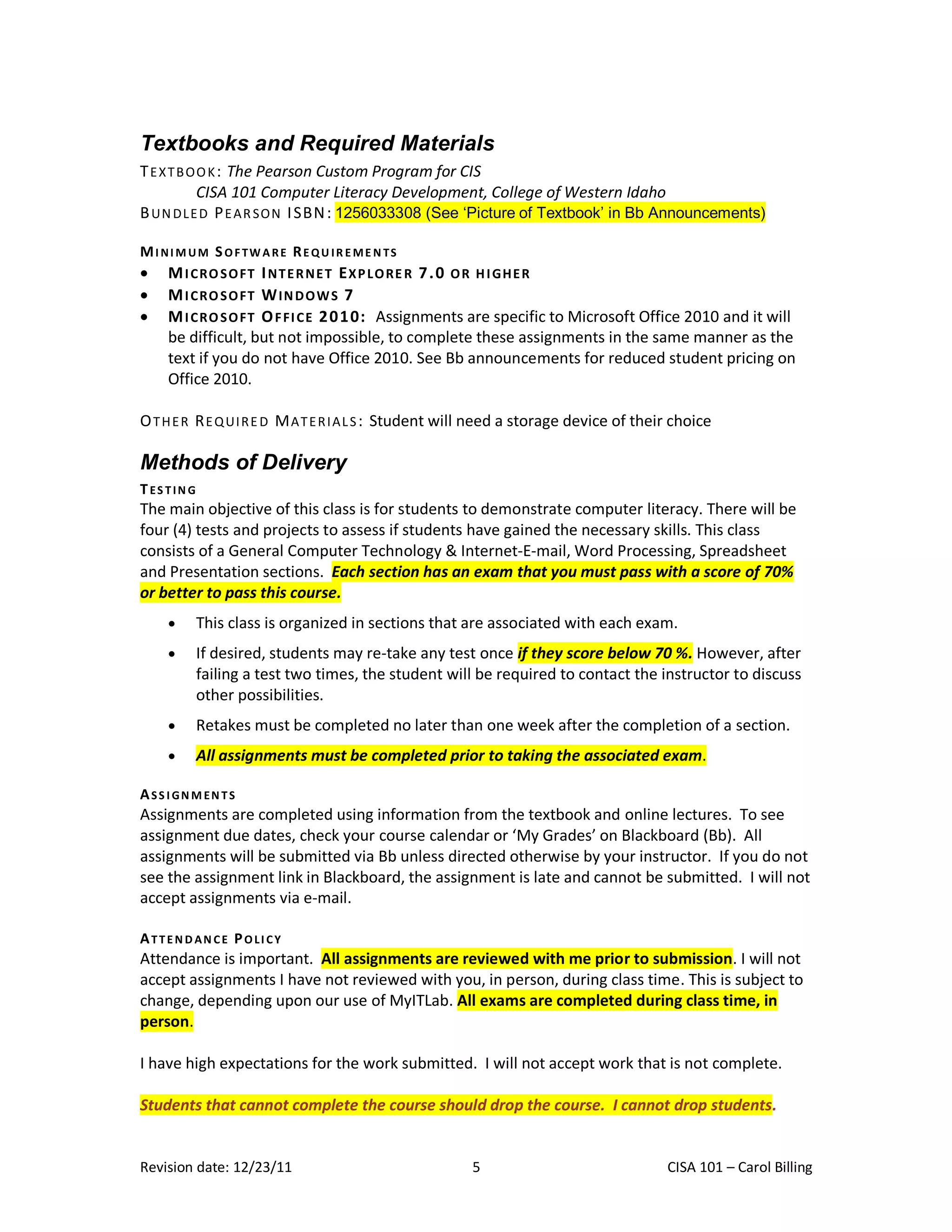 Textbooks and Required Materials
T E X T B O O K : The Pearson Custom Program for CIS
            CISA 101 Computer Literacy Development, College of Western Idaho
B UN DL E D P E A R SO N I SBN : 1256033308 (See ‘Picture of Textbook’ in Bb Announcements)

MI NI M UM S OF TW A RE RE QU IR E ME N TS
    M I C RO S O FT I N T E R N E T E X P L O RE R 7 . 0 O R H I GH E R
    M I C RO S O FT W I N D O W S 7
    M I C RO S O FT O F FI C E 2 0 1 0: Assignments are specific to Microsoft Office 2010 and it will
     be difficult, but not impossible, to complete these assignments in the same manner as the
     text if you do not have Office 2010. See Bb announcements for reduced student pricing on
     Office 2010.

O T H E R R E Q UI R E D M A T E R I A L S : Student will need a storage device of their choice

Methods of Delivery
T ES TIN G
The main objective of this class is for students to demonstrate computer literacy. There will be
four (4) tests and projects to assess if students have gained the necessary skills. This class
consists of a General Computer Technology & Internet-E-mail, Word Processing, Spreadsheet
and Presentation sections. Each section has an exam that you must pass with a score of 70%
or better to pass this course.
            This class is organized in sections that are associated with each exam.
            If desired, students may re-take any test once if they score below 70 %. However, after
             failing a test two times, the student will be required to contact the instructor to discuss
             other possibilities.
            Retakes must be completed no later than one week after the completion of a section.
            All assignments must be completed prior to taking the associated exam.

ASS I GN M EN TS
Assignments are completed using information from the textbook and online lectures. To see
assignment due dates, check your course calendar or ‘My Grades’ on Blackboard (Bb). All
assignments will be submitted via Bb unless directed otherwise by your instructor. If you do not
see the assignment link in Blackboard, the assignment is late and cannot be submitted. I will not
accept assignments via e-mail.

ATTEN D AN CE POLI CY
Attendance is important. All assignments are reviewed with me prior to submission. I will not
accept assignments I have not reviewed with you, in person, during class time. This is subject to
change, depending upon our use of MyITLab. All exams are completed during class time, in
person.

I have high expectations for the work submitted. I will not accept work that is not complete.

Students that cannot complete the course should drop the course. I cannot drop students.


Revision date: 12/23/11                                5                               CISA 101 – Carol Billing
 