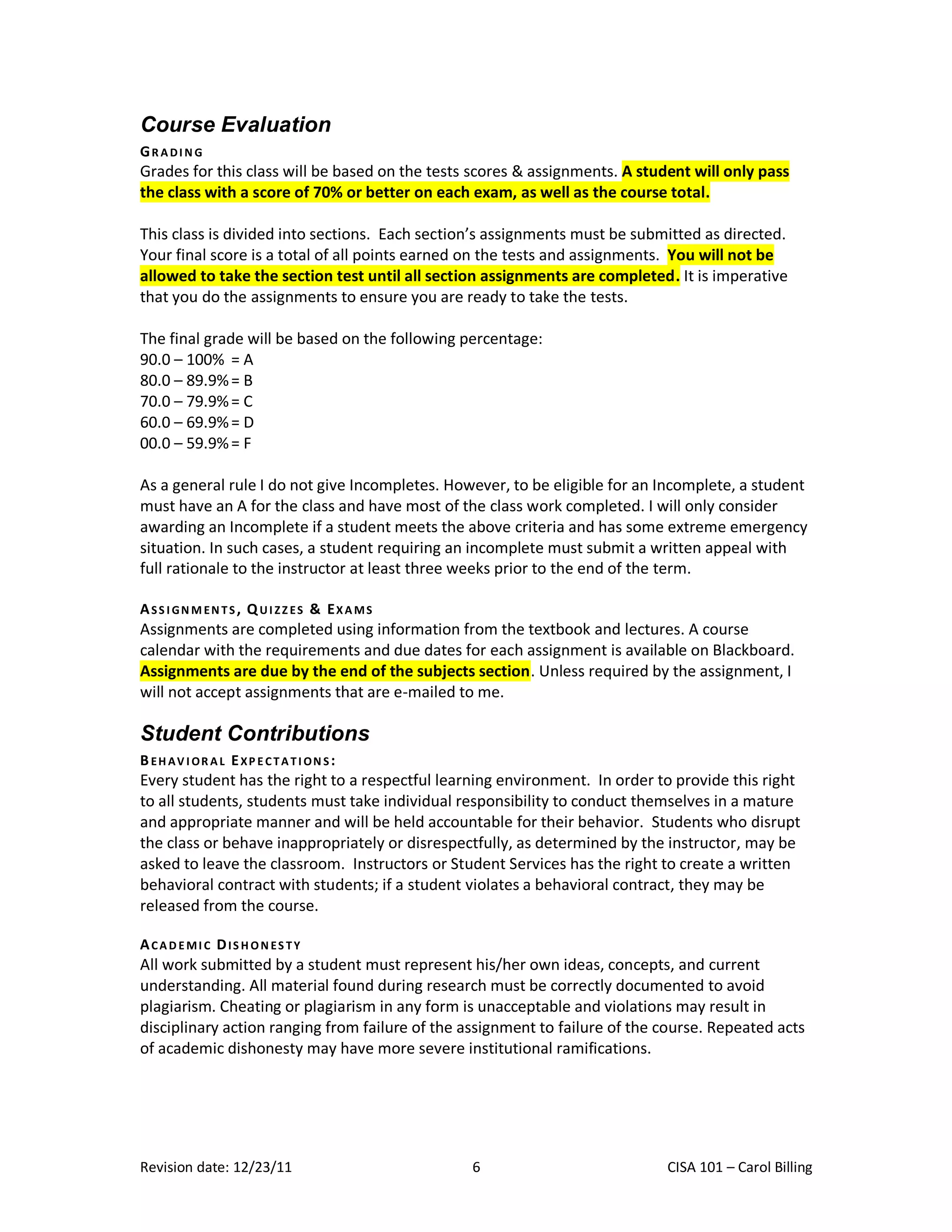 Course Evaluation
GRADING
Grades for this class will be based on the tests scores & assignments. A student will only pass
the class with a score of 70% or better on each exam, as well as the course total.

This class is divided into sections. Each section’s assignments must be submitted as directed.
Your final score is a total of all points earned on the tests and assignments. You will not be
allowed to take the section test until all section assignments are completed. It is imperative
that you do the assignments to ensure you are ready to take the tests.

The final grade will be based on the following percentage:
90.0 – 100% = A
80.0 – 89.9% = B
70.0 – 79.9% = C
60.0 – 69.9% = D
00.0 – 59.9% = F

As a general rule I do not give Incompletes. However, to be eligible for an Incomplete, a student
must have an A for the class and have most of the class work completed. I will only consider
awarding an Incomplete if a student meets the above criteria and has some extreme emergency
situation. In such cases, a student requiring an incomplete must submit a written appeal with
full rationale to the instructor at least three weeks prior to the end of the term.

ASS I GN M EN TS , Q UI ZZ ES & EX A MS
Assignments are completed using information from the textbook and lectures. A course
calendar with the requirements and due dates for each assignment is available on Blackboard.
Assignments are due by the end of the subjects section. Unless required by the assignment, I
will not accept assignments that are e-mailed to me.

Student Contributions
B EH AV I OR A L EXP E CTA TI ON S:
Every student has the right to a respectful learning environment. In order to provide this right
to all students, students must take individual responsibility to conduct themselves in a mature
and appropriate manner and will be held accountable for their behavior. Students who disrupt
the class or behave inappropriately or disrespectfully, as determined by the instructor, may be
asked to leave the classroom. Instructors or Student Services has the right to create a written
behavioral contract with students; if a student violates a behavioral contract, they may be
released from the course.

ACAD EMI C DIS H ON ES TY
All work submitted by a student must represent his/her own ideas, concepts, and current
understanding. All material found during research must be correctly documented to avoid
plagiarism. Cheating or plagiarism in any form is unacceptable and violations may result in
disciplinary action ranging from failure of the assignment to failure of the course. Repeated acts
of academic dishonesty may have more severe institutional ramifications.




Revision date: 12/23/11                         6                            CISA 101 – Carol Billing
 