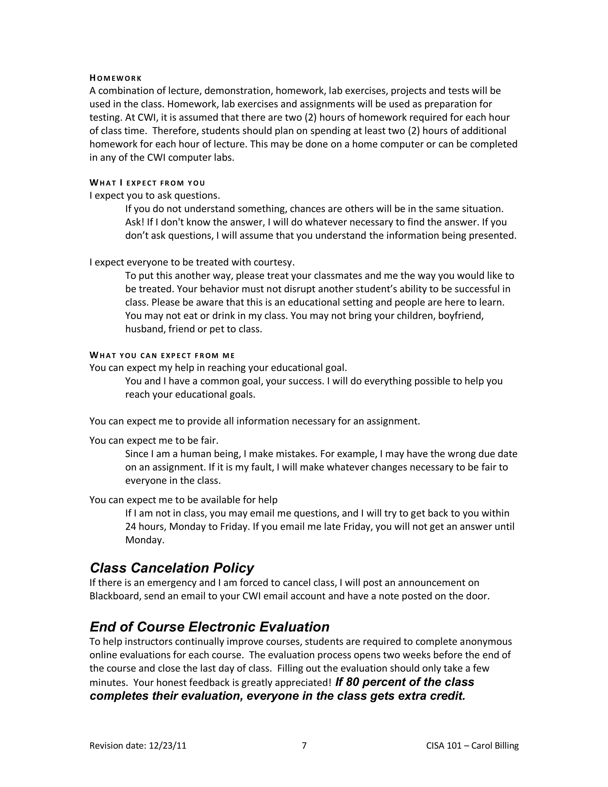 H OM EW OR K
A combination of lecture, demonstration, homework, lab exercises, projects and tests will be
used in the class. Homework, lab exercises and assignments will be used as preparation for
testing. At CWI, it is assumed that there are two (2) hours of homework required for each hour
of class time. Therefore, students should plan on spending at least two (2) hours of additional
homework for each hour of lecture. This may be done on a home computer or can be completed
in any of the CWI computer labs.

WHAT I   EXP ECT FR OM Y OU
I expect you to ask questions.
        If you do not understand something, chances are others will be in the same situation.
        Ask! If I don't know the answer, I will do whatever necessary to find the answer. If you
        don’t ask questions, I will assume that you understand the information being presented.

I expect everyone to be treated with courtesy.
        To put this another way, please treat your classmates and me the way you would like to
        be treated. Your behavior must not disrupt another student’s ability to be successful in
        class. Please be aware that this is an educational setting and people are here to learn.
        You may not eat or drink in my class. You may not bring your children, boyfriend,
        husband, friend or pet to class.

WHAT   Y OU CA N E XP E CT F R OM M E
You can expect my help in reaching your educational goal.
       You and I have a common goal, your success. I will do everything possible to help you
       reach your educational goals.

You can expect me to provide all information necessary for an assignment.
You can expect me to be fair.
       Since I am a human being, I make mistakes. For example, I may have the wrong due date
       on an assignment. If it is my fault, I will make whatever changes necessary to be fair to
       everyone in the class.
You can expect me to be available for help
       If I am not in class, you may email me questions, and I will try to get back to you within
       24 hours, Monday to Friday. If you email me late Friday, you will not get an answer until
       Monday.

Class Cancelation Policy
If there is an emergency and I am forced to cancel class, I will post an announcement on
Blackboard, send an email to your CWI email account and have a note posted on the door.

End of Course Electronic Evaluation
To help instructors continually improve courses, students are required to complete anonymous
online evaluations for each course. The evaluation process opens two weeks before the end of
the course and close the last day of class. Filling out the evaluation should only take a few
minutes. Your honest feedback is greatly appreciated! If 80 percent of the class
completes their evaluation, everyone in the class gets extra credit.



Revision date: 12/23/11                         7                           CISA 101 – Carol Billing
 