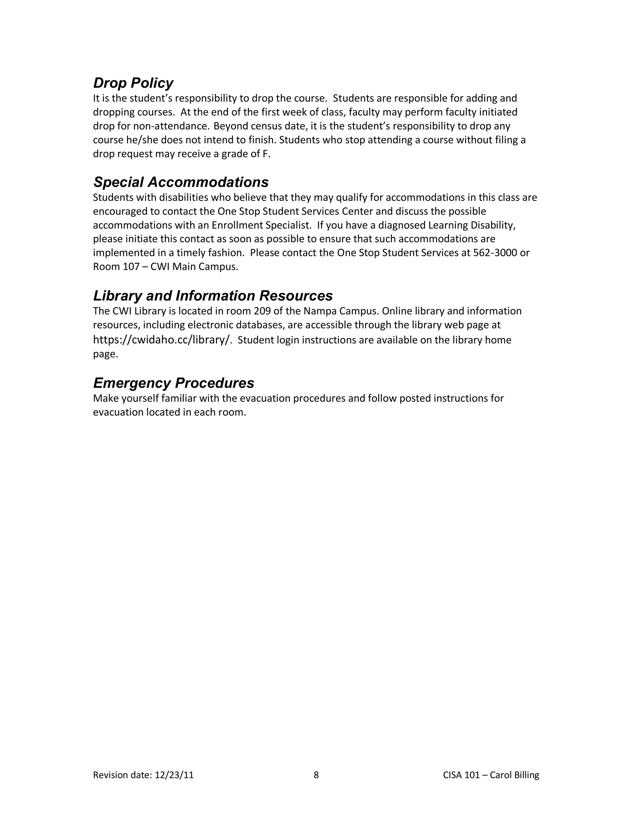 Drop Policy
It is the student’s responsibility to drop the course. Students are responsible for adding and
dropping courses. At the end of the first week of class, faculty may perform faculty initiated
drop for non-attendance. Beyond census date, it is the student’s responsibility to drop any
course he/she does not intend to finish. Students who stop attending a course without filing a
drop request may receive a grade of F.

Special Accommodations
Students with disabilities who believe that they may qualify for accommodations in this class are
encouraged to contact the One Stop Student Services Center and discuss the possible
accommodations with an Enrollment Specialist. If you have a diagnosed Learning Disability,
please initiate this contact as soon as possible to ensure that such accommodations are
implemented in a timely fashion. Please contact the One Stop Student Services at 562-3000 or
Room 107 – CWI Main Campus.

Library and Information Resources
The CWI Library is located in room 209 of the Nampa Campus. Online library and information
resources, including electronic databases, are accessible through the library web page at
https://cwidaho.cc/library/. Student login instructions are available on the library home
page.

Emergency Procedures
Make yourself familiar with the evacuation procedures and follow posted instructions for
evacuation located in each room.




Revision date: 12/23/11                         8                           CISA 101 – Carol Billing
 