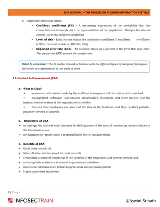 CISA DOMAIN 1 – THE PROCESS ON AUDITING INFORMATION SYSTEMS
9 | P a g e
c. Important statistical terms:
• Confident coefficient (CC) – A percentage expression of the probability that the
characteristics of sample are true representation of the population. Stronger the internal
control, lower the confident coefficient
• Level of risk – Equal to one minus the confidence coefficient [if confident co-efficient
is 95%, the level of risk is (100-95= 5%)]
• Expected error rate (ERR) – An estimate stated as a percent of the error that may exist.
The greater the ERR, greater the sample size
11.Control Self-assessment (CSA)
a. What is CSA?
➢ assessment of controls made by the staff and management of the unit or units involved
➢ management technique that assures stakeholders, customers and other parties that the
internal control system of the organization is reliable.
➢ Ensures that employees are aware of the risk to the business and they conduct periodic,
proactive reviews of controls
b. Objectives of CSA
➢ to leverage the internal audit function by shifting some of the control monitoring responsibilities to
the functional areas
➢ not intended to replace audit’s responsibilities but to enhance them
c. Benefits of CSA
➢ Early detection of risk
➢ More effective and improved internal controls
➢ Developing a sense of ownership of the controls in the employees and process owners and
➢ reducing their resistance to control improvement initiatives
➢ Increased communication between operational and top management
➢ Highly motivated employees
Point to remember: The IS auditor should be familiar with the different types of sampling techniques
and when it is appropriate to use each of them
©Aswini Srinath
 
