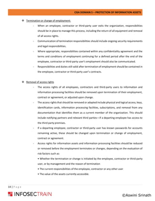 CISA DOMAIN 5 – PROTECTION OF INFORMATION ASSETS
14 | P a g e
❖ Termination or change of employment:
- When an employee, contractor or third-party user exits the organization, responsibilities
should be in place to manage this process, including the return of all equipment and removal
of all access rights.
- Communication of termination responsibilities should include ongoing security requirements
and legal responsibilities.
- Where appropriate, responsibilities contained within any confidentiality agreement and the
terms and conditions of employment continuing for a defined period after the end of the
employee, contractor or third-party user’s employment should also be communicated.
- Responsibilities and duties still valid after termination of employment should be contained in
the employee, contractor or third-party user’s contracts.
❖ Removal of access rights
- The access rights of all employees, contractors and third-party users to information and
information processing facilities should be removed upon termination of their employment,
contract or agreement, or adjusted upon change.
- The access rights that should be removed or adapted include physical and logical access, keys,
identification cards, information processing facilities, subscriptions, and removal from any
documentation that identifies them as a current member of the organization. This should
include notifying partners and relevant third parties—if a departing employee has access to
the third party premises.
- If a departing employee, contractor or third-party user has known passwords for accounts
remaining active, these should be changed upon termination or change of employment,
contract or agreement.
- Access rights for information assets and information processing facilities should be reduced
or removed before the employment terminates or changes, depending on the evaluation of
risk factors such as:
• Whether the termination or change is initiated by the employee, contractor or third-party
user, or by management and the reason of termination
• The current responsibilities of the employee, contractor or any other user
• The value of the assets currently accessible.
©Aswini Srinath
 