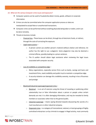 CISA DOMAIN 5 – PROTECTION OF INFORMATION ASSETS
16 | P a g e
16. What are the various Computer crime issues and exposures?
❖ Computer systems can be used to fraudulently obtain money, goods, software or corporate
information.
❖ Crimes can also be committed when the computer application process or data are
manipulated to accept false or unauthorized transactions.
❖ Computer crime can be performed without anything physically being taken or stolen, and it can
be done remotely.
❖ Threats to business include:
- Financial loss - These losses can be direct, through loss of electronic funds, or indirect,
through the costs of correcting the exposure.
- Legal repercussions –
o A person cannot use another person's material without citation and reference. An
author has the right to sue a plagiarist. Some plagiarism may also be deemed a
criminal offense, possibly leading to a prison sentence.
o The IS auditor should obtain legal assistance when reviewing the legal issues
associated with computer security.
- Loss of credibility or competitive edge –
o Many organizations, especially service firms such as banks, savings and loans and
investment firms, need credibility and public trust to maintain a competitive edge.
o A security violation can damage this credibility severely, resulting in loss of business
and prestige
- Blackmail/industrial espionage/organized crime –
o Blackmail - is an act of coercion using the threat of revealing or publicizing either
substantially true or false information about a person or people unless certain
demands are met. It is often damaging information, and may be revealed to family
members or associates rather than to the general public.
o Industrial espionage – means spying directed towards discovering the secrets of a
rival manufacturer or other industrial company.
o Organized crime - is a category of transnational, national, or local groupings of highly
centralized enterprises run by criminals to engage in illegal activity, most commonly
©Aswini Srinath
 