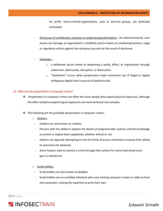 CISA DOMAIN 5 – PROTECTION OF INFORMATION ASSETS
17 | P a g e
for profit. Some criminal organizations, such as terrorist groups, are politically
motivated.
- Disclosure of confidential, sensitive or embarrassing information - As noted previously, such
events can damage an organization’s credibility and its means of conducting business. Legal
or regulatory actions against the company may also be the result of disclosure.
- Sabotage –
o a deliberate action aimed at weakening a polity, effort, or organization through
subversion, obstruction, disruption, or destruction.
o “Hacktivism” occurs when perpetrators make nonviolent use of illegal or legally
ambiguous digital tools in pursuit of political ends.
17. Who are the perpetrators in computer crimes?
❖ Perpetrators in computer crimes are often the same people who exploit physical exposures, although
the skills needed to exploit logical exposures are more technical and complex.
❖ The following are the probable perpetrators in computer crimes:
o Hackers:
- Hackers are also known as crackers.
- Persons with the ability to explore the details of programmable systems and the knowledge
to stretch or exploit their capabilities, whether ethical or not.
- Hackers are typically attempting to test the limits of access restrictions to prove their ability
to overcome the obstacles
- Some hackers seek to commit a crime through their actions for some level of personal
gain or satisfaction
o Script kiddies:
- Script kiddies are also known as Skiddies.
- Script kiddies are an unskilled individual who uses existing computer scripts or codes to hack
into computers, lacking the expertise to write their own.
©Aswini Srinath
 