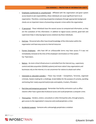 CISA DOMAIN 5 – PROTECTION OF INFORMATION ASSETS
18 | P a g e
o Employees (authorized or unauthorized) - Affiliated with the organization and given system
access based on job responsibilities, these individuals can cause significant harm to an
organization. Therefore, screening prospective employees through appropriate background
checks are an important means of preventing computer crimes within the organization.
o IT personnel - These individuals have the easiest access to computerized information, as they
are the custodians of this information. In addition to logical access controls, good SoD and
supervision help in reducing logical access violations by these individuals.
o End User - Personnel who often have broad knowledge of the information within the
organization and have easy access to internal resources
o Former Employees - who have left on unfavourable terms may have access if it was not
immediately removed at the time of the employee’s termination or if the system
has “back doors.
o Nations - As more critical infrastructure is controlled from the Internet (e.g., supervisory
control and data acquisition [SCADA] systems) and more nation’s key organizations and
businesses rely on the Internet; it is not uncommon for nations to attack each other.
o Interested or educated outsiders – These may include – Competitors, Terrorists, organized
criminals, Hackers looking for a challenge, Script kiddies for the purpose of curiosity, joyriding
and testing their newly acquired tools/scripts and exploits, Crackers, Phreakers
o Part-time and temporary personnel - Remember that facility contractors such as office
cleaners often have a great deal of physical access and could perpetrate a computer crime.
o Third parties - Vendors, visitors, consultants or other third parties who, through projects,
gain access to the organization’s resources and could perpetrate a crime
o Accidental unaware - Someone who unknowingly perpetrates a violation
©Aswini Srinath
 