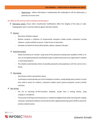 CISA DOMAIN 5 – PROTECTION OF INFORMATION ASSETS
19 | P a g e
o Opportunists - Where information is inadvertently left unattended or left for destruction, a
passerby can access same
18. What are the common attack methods and techniques?
❖ Alternation attack: Occurs when unauthorized modifications affect the integrity of the data or code.
Cryptographic hash is a primary defense against alteration attacks.
❖ Botnets:
- Short form of Robot network
- Botnets comprise a collection of compromised computers (called zombie computers) running
software, usually installed via worms, Trojan horses or back doors
- Examples are Denial-of-service (DoS) attacks, adware, spyware and spam
❖ Brute force attack:
- Attack launched by an intruder, using many of the password-cracking tools available at little or no
cost, on encrypted passwords and attempts to gain unauthorized access to an organization’s network
or host-based systems
- The attacker systematically checks all possible passwords and passphrases until the correct one is
found.
❖ War dialing:
- Also known as Dial-in penetration attack.
- a technique to automatically scan a list of telephone numbers, usually dialing every number in a local
area code to search for modems, computers, bulletin board systems (computer servers) and fax
machines.
❖ War driving:
- the act of searching for Wi-Fi wireless networks, usually from a moving vehicle, using
a laptop or smartphone
- The practice of driving around businesses or residential neighborhoods while scanning with a laptop
computer, hacking tool software and sometimes with a global positioning system (GPS) to search for
wireless network names
©Aswini Srinath
 