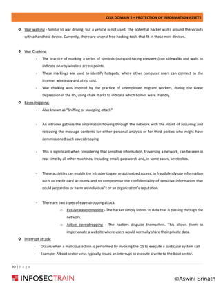 CISA DOMAIN 5 – PROTECTION OF INFORMATION ASSETS
20 | P a g e
❖ War walking - Similar to war driving, but a vehicle is not used. The potential hacker walks around the vicinity
with a handheld device. Currently, there are several free hacking tools that fit in these mini-devices.
❖ War Chalking:
- The practice of marking a series of symbols (outward-facing crescents) on sidewalks and walls to
indicate nearby wireless access points.
- These markings are used to identify hotspots, where other computer users can connect to the
Internet wirelessly and at no cost.
- War chalking was inspired by the practice of unemployed migrant workers, during the Great
Depression in the US, using chalk marks to indicate which homes were friendly.
❖ Eavesdropping:
- Also known as “Sniffing or snooping attack”
- An intruder gathers the information flowing through the network with the intent of acquiring and
releasing the message contents for either personal analysis or for third parties who might have
commissioned such eavesdropping.
- This is significant when considering that sensitive information, traversing a network, can be seen in
real time by all other machines, including email, passwords and, in some cases, keystrokes.
- These activities can enable the intruder to gain unauthorized access, to fraudulently use information
such as credit card accounts and to compromise the confidentiality of sensitive information that
could jeopardize or harm an individual’s or an organization’s reputation.
- There are two types of eavesdropping attack:
o Passive eavesdropping - The hacker simply listens to data that is passing through the
network.
o Active eavesdropping - The hackers disguise themselves. This allows them to
impersonate a website where users would normally share their private data.
❖ Interrupt attack:
- Occurs when a malicious action is performed by invoking the OS to execute a particular system call
- Example: A boot sector virus typically issues an interrupt to execute a write to the boot sector.
©Aswini Srinath
 
