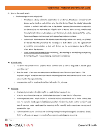 CISA DOMAIN 5 – PROTECTION OF INFORMATION ASSETS
21 | P a g e
❖ Man-in-the middle attack:
o The following scenarios are possible:
- The attacker actively establishes a connection to two devices. The attacker connects to both
devices and pretends to each of them to be the other device. Should the attacker’s device be
required to authenticate itself to one of the devices, it passes the authentication request to
the other device and then sends the response back to the first device. Having authenticated
himself/herself in this way, the attacker can then interact with the device as he/she wishes.
To successfully execute this attack, both devices have to be connectable.
- The attacker interferes while the devices are establishing a connection. During this process,
the devices have to synchronize the hop sequence that is to be used. The aggressor can
prevent this synchronization so that both devices use the same sequence but a different
offset within the sequence.
- Types of Man-in-the middle attack – IP snoofing, DNS snoofing, HTTPS snoofing, SSL hijacking,
E-mail hijacking, Wi-Fi eavesdropping, stealing browser cookies.
❖ Masquerading:
o The term masquerade means “pretend to be someone one is not/ be disguised or passed off as
something else”
o An active attack in which the intruder presents an identity other than the original identity. The
purpose is to gain access to sensitive data or computing/network resources to which access is not
allowed under the original identity.
o Impersonation both by people and machines falls under this category.
❖ Pharming:
o An attack that aims to redirect the traffic of a web site to a bogus web site
o In recent years, both pharming and phishing have been used to steal identity information.
o Pharming has become a major concern to businesses hosting e-commerce and to online banking web
sites. For example: A web page created to deceive visitors into believing that is another company's web
page. A user may create a web page that appears to be for a specific bank, requesting a username and
password for login.
o Sophisticated measures known as anti-pharming are required to protect against this serious threat.
Antivirus software and spyware removal software cannot protect against pharming.
©Aswini Srinath
 