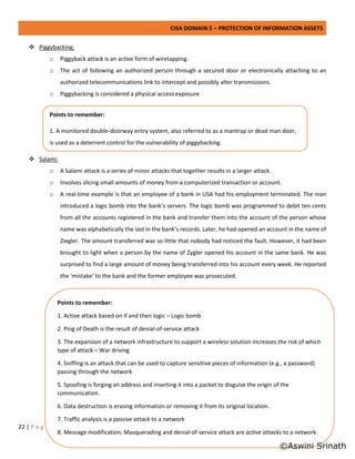 CISA DOMAIN 5 – PROTECTION OF INFORMATION ASSETS
22 | P a g e
❖ Piggybacking:
o Piggyback attack is an active form of wiretapping.
o The act of following an authorized person through a secured door or electronically attaching to an
authorized telecommunications link to intercept and possibly alter transmissions.
o Piggybacking is considered a physical access exposure
❖ Salami:
o A Salami attack is a series of minor attacks that together results in a larger attack.
o Involves slicing small amounts of money from a computerized transaction or account.
o A real-time example is that an employee of a bank in USA had his employment terminated. The man
introduced a logic bomb into the bank’s servers. The logic bomb was programmed to debit ten cents
from all the accounts registered in the bank and transfer them into the account of the person whose
name was alphabetically the last in the bank’s records. Later, he had opened an account in the name of
Ziegler. The amount transferred was so little that nobody had noticed the fault. However, it had been
brought to light when a person by the name of Zygler opened his account in the same bank. He was
surprised to find a large amount of money being transferred into his account every week. He reported
the ‘mistake’ to the bank and the former employee was prosecuted.
Points to remember:
1. Active attack based on if and then logic – Logic bomb
2. Ping of Death is the result of denial-of-service attack
3. The expansion of a network infrastructure to support a wireless solution increases the risk of which
type of attack – War driving
4. Sniffing is an attack that can be used to capture sensitive pieces of information (e.g., a password)
passing through the network
5. Spoofing is forging an address and inserting it into a packet to disguise the origin of the
communication.
6. Data destruction is erasing information or removing it from its original location.
7. Traffic analysis is a passive attack to a network
8. Message modification, Masquerading and denial-of-service attack are active attacks to a network
Points to remember:
1. A monitored double-doorway entry system, also referred to as a mantrap or dead man door,
is used as a deterrent control for the vulnerability of piggybacking.
©Aswini Srinath
 
