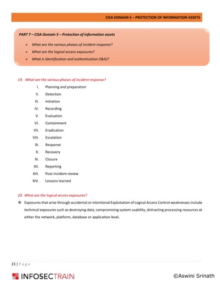 CISA DOMAIN 5 – PROTECTION OF INFORMATION ASSETS
23 | P a g e
19. What are the various phases of incident response?
I. Planning and preparation
II. Detection
III. Initiation
IV. Recording
V. Evaluation
VI. Containment
VII. Eradication
VIII. Escalation
IX. Response
X. Recovery
XI. Closure
XII. Reporting
XIII. Post-incident review
XIV. Lessons learned
20. What are the logical access exposures?
❖ Exposures that arise through accidental or intentional Exploitation of Logical Access Control weaknesses include
technical exposures such as destroying data, compromising system usability, distracting processing resources at
either the network, platform, database or application level.
PART 7 – CISA Domain 5 – Protection of Information assets
» What are the various phases of incident response?
» What are the logical access exposures?
» What is Identification and authentication (I&A)?
©Aswini Srinath
 