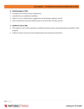 CISA DOMAIN 1 – THE PROCESS ON AUDITING INFORMATION SYSTEMS
10 | P a g e
d. Disadvantages of CSA
➢ mistaken as an audit function replacement
➢ considered as an additional workload
➢ Failure to act on improvement suggestions could damage employee morale
➢ Lack of motivation may limit effectiveness in the detection of weak controls
e. Auditor’s role in CSA
➢ The auditor’s role in CSAs should be considered enhanced when audit departments establish a CSA
program.
➢ Auditors become internal control professionals and assessment facilitators
©Aswini Srinath
 