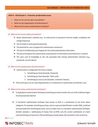 CISA DOMAIN 5 – PROTECTION OF INFORMATION ASSETS
25 | P a g e
22. What are the common I&A vulnerabilities?
❖ Weak authentication methods (e.g., no enforcement of password minimum length, complexity and
change frequency)
❖ Use of simple or easily guessed passwords
❖ The potential for users to bypass the authentication mechanism
❖ The lack of confidentiality and integrity for the stored authentication information
❖ The lack of encryption for authentication and protection of information transmitted over a network
❖ The user’s lack of knowledge on the risk associated with sharing authentication elements (e.g.,
passwords, security tokens)
23. What are the categorization of Authentication?
❖ Authentication is categorized into three as below:
1. Something you know (Example: Password)
2. Something you have (Example: Token card)
3. Something you are/ you do (Example: a biometric feature)
❖ These techniques can be used independently or in combination to authenticate and identify a user.
24. What are the various authentication techniques?
❖ A Single-factor authentication technique (something you know) involves the use of the traditional logon
ID and password/credential.
❖ A Two-factor authentication technique (also known as 2FA) is a combination of any three above
categories. For example, something you know, such as a personal identification number (PIN), combined
and associated with something you have, such as a token card, is a Two factor authentication technique.
Another example is withdrawing of money from an ATM; only the correct combination of a bank
card (something you have) and a PIN (something you know) allows the transaction to be carried out.
PART 8 – CISA Domain 5 – Protection of Information assets
» What are the common I&A vulnerabilities?
» What are the categorization of Authentication?
» What are the various authentication techniques?
©Aswini Srinath
 