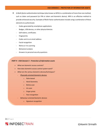 CISA DOMAIN 5 – PROTECTION OF INFORMATION ASSETS
26 | P a g e
❖ A Multi-factor authentication technique (also known as MFA) is a combination of more than one method,
such as token and password (or PIN or token and biometric device). MFA is an effective method to
provide enhanced security. Examples of Multi-factor authentication include using a combination of these
elements to authenticate:
- Codes generated by smartphone applications
- Badges, USB devices, or other physical devices
- Soft tokens, certificates
- Fingerprints
- Codes sent to an email address
- Facial recognition
- Retina or iris scanning
- Behavioral analysis
- Answers to personal security questions
PART 9 – CISA Domain 5 – Protection of Information assets
» What are biometric access controls?
» How does biometric access control system work?
» What are the various biometric devices/techniques?
- Physically oriented biometric devices
o Palm-based
o Hand Geometry
o Retina scan
o Iris scan
o Finger prints
o Face recognition
- Behaviour oriented biometric devices
o Signature recognition
©Aswini Srinath
 