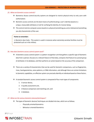 CISA DOMAIN 5 – PROTECTION OF INFORMATION ASSETS
27 | P a g e
25. What are biometric access controls?
❖ Biometrics Access control security systems are designed to restrict physical entry to only users with
authorization.
❖ Biometric access controls are the best means of authenticating a user’s identity based on a
unique, measurable attribute or trait for verifying the identity of a human being
❖ This control restricts computer access based on a physical (something you are) or behavioral (something
you do) characteristic of the user.
26. How does biometric access control system work?
❖ A biometric access control system is a pattern recognition unit that gathers a specific type of biometric
data from a person, focuses on a relevant feature of that data, compares that feature to a preset group
of attributes in its database, and then performs an action based on the accuracy of the comparison.
❖ There are a variety of characteristics that can be used for biometric comparisons, such as fingerprints,
irises, hand geometries, voice patterns, or DNA information, and although there are certain limitations
to biometric capabilities, an effective system can precisely identify an individual based on these factors.
❖ A standard biometric access control system is composed of four main types of components:
1. A sensor device,
2. A quality assessment unit,
3. A feature comparison and matching unit, and
4. A database.
27. What are the various biometric devices/techniques?
❖ The types of biometric devices/ techniques are divided into two, which are as follows:
- Physically oriented biometrics
- Behaviour oriented biometrics
Points to remember:
1. Biometric door locks - This system is used in instances when extremely sensitive facilities must be
protected such as in the military
©Aswini Srinath
 