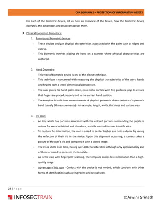 CISA DOMAIN 5 – PROTECTION OF INFORMATION ASSETS
28 | P a g e
On each of the biometric device, let us have an overview of the device, how the biometric device
operates, the advantages and disadvantages of them.
❖ Physically oriented biometrics:
1. Palm-based biometric devices:
- These devices analyze physical characteristics associated with the palm such as ridges and
valleys.
- This biometric involves placing the hand on a scanner where physical characteristics are
captured.
2. Hand Geometry:
- This type of biometric device is one of the oldest technique.
- This technique is concerned with measuring the physical characteristics of the users’ hands
and fingers from a three-dimensional perspective.
- The user places his hand, palm-down, on a metal surface with five guidance pegs to ensure
that fingers are placed properly and in the correct hand position.
- The template is built from measurements of physical geometric characteristics of a person’s
hand (usually 90 measurements) - for example, length, width, thickness and surface area.
3. Iris scan:
- An Iris, which has patterns associated with the colored portions surrounding the pupils, is
unique for every individual and, therefore, a viable method for user identification.
- To capture this information, the user is asked to center his/her eye onto a device by seeing
the reflection of their iris in the device. Upon this alignment occurring, a camera takes a
picture of the user’s iris and compares it with a stored image.
- The iris is stable over time, having over 400 characteristics, although only approximately 260
of these are used to generate the template.
- As is the case with fingerprint scanning, the template carries less information than a high-
quality image.
- Advantage of Iris scan - Contact with the device is not needed, which contrasts with other
forms of identification such as fingerprint and retinal scans
©Aswini Srinath
 