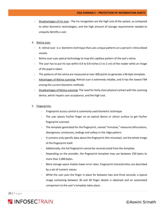 CISA DOMAIN 5 – PROTECTION OF INFORMATION ASSETS
29 | P a g e
- Disadvantages of iris scan - The iris recognition are the high cost of the system, as compared
to other biometric technologies, and the high amount of storage requirements needed to
uniquely identify a user.
4. Retina scan:
- A retinal scan is a biometric technique that uses unique patterns on a person's retina blood
vessels.
- Retina scan uses optical technology to map the capillary pattern of the eye’s retina.
- The user has to put his eye within 0.4 to 0.8 inches (1 to 2 cm) of the reader while an image
of the pupil is taken.
- The patterns of the retina are measured at over 400 points to generate a 96-byte template.
- Advantages of Retina scanning: Retinal scan is extremely reliable, and it has the lowest FAR
among the current biometric methods.
- Disadvantages of Retina scanning: The need for fairly close physical contact with the scanning
device, which impairs user acceptance, and the high cost.
5. Fingerprints:
- Fingerprint access control is commonly used biometric technique
- The user places his/her finger on an optical device or silicon surface to get his/her
fingerprint scanned.
- The template generated for the fingerprint, named “minutiae,” measures bifurcations,
divergences, enclosures, endings and valleys in the ridge pattern.
- It contains only specific data about the fingerprint (the minutiae), not the whole image
of the fingerprint itself.
- Additionally, the full fingerprint cannot be reconstructed from the template.
- Depending on the provider, the fingerprint template may use between 250 bytes to
more than 1,000 bytes.
- More storage space implies lower error rates. Fingerprint characteristics are described
by a set of numeric values.
- While the user puts the finger in place for between two and three seconds, a typical
image containing between 30 and 40 finger details is obtained and an automated
comparison to the user’s template takes place.
©Aswini Srinath
 