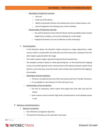 CISA DOMAIN 5 – PROTECTION OF INFORMATION ASSETS
30 | P a g e
- Advantages of fingerprint scanning:
o Low cost,
o Small size of the device,
o Ability to physically interface into existing client-server–based systems, and
o ease of integration into existing access control methods.
- Disadvantages of fingerprint scanning:
o the need for physical contact with the device and the possibility of poor-quality
images due to residues, such as dirt and body oils, on the finger.
o Fingerprint biometrics are not as effective as other techniques.
6. Face Recognition:
- In this biometric device, the biometric reader processes an image captured by a video
camera, which is usually within 24 inches (60 cm) of the human face, isolating it from the
other objects captured within the image.
- The reader analyzes images captured for general facial characteristics.
- The template created is based on either generating two- or three-dimensional mapping
arrays or by combining facial-metric measurements of the distance between specific facial
features, such as the eyes, nose and mouth. Some vendors also include thermal imaging in
the template.
- Advantages of facial recognition:
o The face is considered to be one of the most natural and most “friendly” biometrics
o It is acceptable to users because it is fast and easy to use.
o Disadvantages of face recognition:
o The lack of uniqueness, which means that people who look alike may fool the
device.
o Some systems cannot maintain high levels of performance as the database grows
in size.
❖ Behaviour oriented biometrics:
1. Signature recognition:
o Also referred to as Signature dynamics.
o This biometric technique can be operated in two ways:
©Aswini Srinath
 