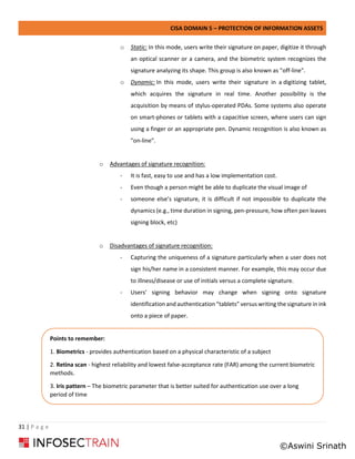 CISA DOMAIN 5 – PROTECTION OF INFORMATION ASSETS
31 | P a g e
o Static: In this mode, users write their signature on paper, digitize it through
an optical scanner or a camera, and the biometric system recognizes the
signature analyzing its shape. This group is also known as "off-line".
o Dynamic: In this mode, users write their signature in a digitizing tablet,
which acquires the signature in real time. Another possibility is the
acquisition by means of stylus-operated PDAs. Some systems also operate
on smart-phones or tablets with a capacitive screen, where users can sign
using a finger or an appropriate pen. Dynamic recognition is also known as
"on-line".
o Advantages of signature recognition:
- It is fast, easy to use and has a low implementation cost.
- Even though a person might be able to duplicate the visual image of
- someone else’s signature, it is difficult if not impossible to duplicate the
dynamics (e.g., time duration in signing, pen-pressure, how often pen leaves
signing block, etc)
o Disadvantages of signature recognition:
- Capturing the uniqueness of a signature particularly when a user does not
sign his/her name in a consistent manner. For example, this may occur due
to illness/disease or use of initials versus a complete signature.
- Users’ signing behavior may change when signing onto signature
identification and authentication “tablets” versus writing the signature in ink
onto a piece of paper.
Points to remember:
1. Biometrics - provides authentication based on a physical characteristic of a subject
2. Retina scan - highest reliability and lowest false-acceptance rate (FAR) among the current biometric
methods.
3. Iris pattern – The biometric parameter that is better suited for authentication use over a long
period of time
©Aswini Srinath
 