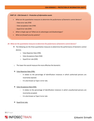 CISA DOMAIN 5 – PROTECTION OF INFORMATION ASSETS
32 | P a g e
28. What are the quantitative measures to determine the performance of biometric control devices?
❖ The following are the three quantitative measures to determine the performance of biometric control
devices.
o False-Rejection Rate (FRR)
o False-Acceptance Rate (FAR)
o Equal Error rate (EER)
o The lower the overall measure the more effective the biometric
❖ False-Rejection Rate (FRR):
- It relates to the percentage of identification instances in which authorised persons are
incorrectly rejected.
- It is also known as Type-1 error rate.
❖ False-Acceptance Rate (FAR):
- It relates to the percentage of identification instances in which unauthorised persons are
incorrectly accepted.
- It is also known as Type-2 error rate.
❖ Equal Error rate:
PART 10 – CISA Domain 5 – Protection of Information assets
» What are the quantitative measures to determine the performance of biometric control devices?
- False-error rate (FER)
- False-acceptance rate (FAR)
- Equal Error rate (EER)
» What is Single sign-on? What are its advantages and disadvantages?
» What are firewall security systems?
©Aswini Srinath
 