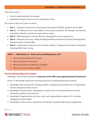 CISA DOMAIN 2 – GOVERNANCE AND MANAGEMENT OF IT
1 | P a g e
This article covers –
• Overall understanding of the domain
• Important concepts to focus on from exam point of view
The article is split into 5 parts as below:
• Part 1 – Corporate Governance, Governance of Enterprise IT (GEIT), Auditor’s role in GEIT
• Part 2 – IT Balanced Score Card (BSC), IT Governing Committee (IT Strategy and Steering
committee), Maturity and process improvement models
• Part 3 – Risk Management, Human Resource Management, Sourcing Practices
• Part 4 – Information Security – Roles and Responsibilities, Business Continuity Planning (BCP),
Business Impact Analysis (BIA)
• Part 5 – Classification of Systems and criticality analysis, Components of Business Continuity
Planning (BCP), Plan Testing.
Overall understanding of the domain:
Weightage - This domain constitutes 16 percent of the CISA exam (approximately 24 questions)
Covers 17 Knowledge statements covering the process of auditing information systems
1. Knowledge of the purpose of IT strategy, policies, standards and procedures for an organization
and the essential elements of each
2. Knowledge of IT governance, management, security and control frameworks and related
standards, guidelines and practices
3. Knowledge of organizational structure, roles, and responsibilities related to IT, including
segregation of duties (SoD)
4. Knowledge of relevant laws, regulations and industry standards affecting the organization
PART 1 – CISA Domain 2 – Governance and Management of IT
» Overall understanding of the domain
» What is Corporate Governance?
» What is Governance of Enterprise IT (GEIT)?
» What is the role of auditor in GEIT?
©Aswini Srinath
 