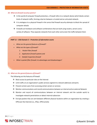 CISA DOMAIN 5 – PROTECTION OF INFORMATION ASSETS
34 | P a g e
30. What are firewall security systems?
❖ In the world of computer firewall protection, a firewall refers to a network device which blocks certain
kinds of network traffic, forming a barrier between a trusted and an untrusted network.
❖ It is analogous to a physical firewall in the sense that firewall security attempts to block the spread of
computer attacks
❖ Firewalls are hardware and software combinations that are built using routers, servers and a
variety of software. They separate networks from each other and screen the traffic between them
31. What are the general features of firewall?
The following are the features of firewall:
❖ Block access to particular sites on the Internet
❖ Limit traffic on an organization’s public services segment to relevant addresses and ports
❖ Prevent certain users from accessing certain servers or services
❖ Monitor communications and record communications between an internal and an external Network
❖ Monitor and record all communications between an internal network and the outside world to
investigate network penetrations or detect internal subversion
❖ Encrypt packets that are sent between different physical locations within an organization by creating a
VPN over the Internet (i.e., IPSec, VPN tunnels)
PART 11 – CISA Domain 5 – Protection of Information assets
» What are the general features of firewall?
» What are the types of firewall?
1. Packet Filter firewall
2. Application firewall systems and
3. Stateful Inspection firewall
» What is packet filter firewall, its advantages and disadvantages?
©Aswini Srinath
 