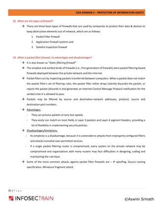 CISA DOMAIN 5 – PROTECTION OF INFORMATION ASSETS
35 | P a g e
32. What are the types of firewall?
❖ There are three basic types of firewalls that are used by companies to protect their data & devices to
keep destructive elements out of network, which are as follows:
1. Packet Filter firewall
2. Application firewall systems and
3. Stateful Inspection firewall
33. What is packet filter firewall, its advantages and disadvantages?
❖ It is also known as “Static filtering firewall”
❖ The simplest and earliest kinds of firewalls (i.e., first generation of firewalls) were packet filtering-based
firewalls deployed between the private network and the Internet.
❖ Packet filters act by inspecting packets transferred between computers. When a packet does not match
the packet filter's set of filtering rules, the packet filter either drops (silently discards) the packet, or
rejects the packet (discards it and generates an Internet Control Message Protocol notification for the
sender) else it is allowed to pass.
❖ Packets may be filtered by source and destination network addresses, protocol, source and
destination port numbers.
❖ Advantages:
- They can process packets at very fast speeds.
- They easily can match on most fields in Layer 3 packets and Layer 4 segment headers, providing a
lot of flexibility in implementing security policies.
❖ Disadvantages/limitations:
- Its simplicity is a disadvantage, because it is vulnerable to attacks from improperly configured filters
and attacks tunneled over permitted services.
- If a single packet filtering router is compromised, every system on the private network may be
compromised and organizations with many routers may face difficulties in designing, coding and
maintaining the rule base.
❖ Some of the more common attacks against packet filter firewalls are – IP spoofing, Source routing
specification, Miniature fragment attack.
©Aswini Srinath
 