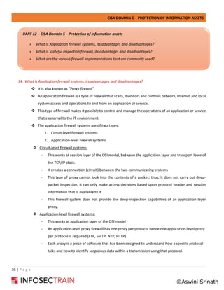 CISA DOMAIN 5 – PROTECTION OF INFORMATION ASSETS
36 | P a g e
34. What is Application firewall systems, its advantages and disadvantages?
❖ It is also known as “Proxy firewall”
❖ An application firewall is a type of firewall that scans, monitors and controls network, Internet and local
system access and operations to and from an application or service.
❖ This type of firewall makes it possible to control and manage the operations of an application or service
that's external to the IT environment.
❖ The application firewall systems are of two types:
1. Circuit-level firewall systems
2. Application-level firewall systems
❖ Circuit-level firewall systems:
- This works at session layer of the OSI model, between the application layer and transport layer of
the TCP/IP stack.
- It creates a connection (circuit) between the two communicating systems
- This type of proxy cannot look into the contents of a packet; thus, it does not carry out deep-
packet inspection. It can only make access decisions based upon protocol header and session
information that is available to it
- This firewall system does not provide the deep-inspection capabilities of an application layer
proxy.
❖ Application-level firewall systems:
- This works at application layer of the OSI model
- An application-level proxy firewall has one proxy per protocol hence one application-level proxy
per protocol is required (FTP, SMTP, NTP, HTTP)
- Each proxy is a piece of software that has been designed to understand how a specific protocol
talks and how to identify suspicious data within a transmission using that protocol.
PART 12 – CISA Domain 5 – Protection of Information assets
» What is Application firewall systems, its advantages and disadvantages?
» What is Stateful inspection firewall, its advantages and disadvantages?
» What are the various firewall implementations that are commonly used?
©Aswini Srinath
 