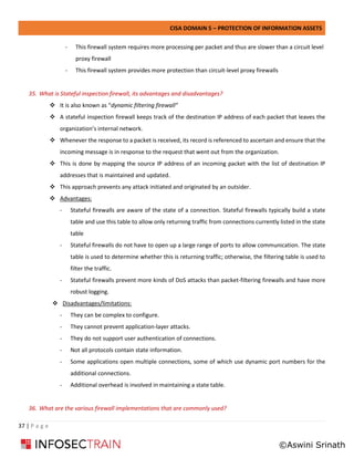CISA DOMAIN 5 – PROTECTION OF INFORMATION ASSETS
37 | P a g e
- This firewall system requires more processing per packet and thus are slower than a circuit level
proxy firewall
- This firewall system provides more protection than circuit-level proxy firewalls
35. What is Stateful inspection firewall, its advantages and disadvantages?
❖ It is also known as “dynamic filtering firewall”
❖ A stateful inspection firewall keeps track of the destination IP address of each packet that leaves the
organization’s internal network.
❖ Whenever the response to a packet is received, its record is referenced to ascertain and ensure that the
incoming message is in response to the request that went out from the organization.
❖ This is done by mapping the source IP address of an incoming packet with the list of destination IP
addresses that is maintained and updated.
❖ This approach prevents any attack initiated and originated by an outsider.
❖ Advantages:
- Stateful firewalls are aware of the state of a connection. Stateful firewalls typically build a state
table and use this table to allow only returning traffic from connections currently listed in the state
table
- Stateful firewalls do not have to open up a large range of ports to allow communication. The state
table is used to determine whether this is returning traffic; otherwise, the filtering table is used to
filter the traffic.
- Stateful firewalls prevent more kinds of DoS attacks than packet-filtering firewalls and have more
robust logging.
❖ Disadvantages/limitations:
- They can be complex to configure.
- They cannot prevent application-layer attacks.
- They do not support user authentication of connections.
- Not all protocols contain state information.
- Some applications open multiple connections, some of which use dynamic port numbers for the
additional connections.
- Additional overhead is involved in maintaining a state table.
36. What are the various firewall implementations that are commonly used?
©Aswini Srinath
 