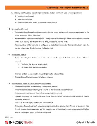CISA DOMAIN 5 – PROTECTION OF INFORMATION ASSETS
38 | P a g e
The following are the various firewall implementations that are commonly used across organizations:
❖ Screened-host firewall
❖ Dual-homed firewall
❖ Dematerialized zone (DMZ) or screened-subnet firewall
❖ Screened-host firewall:
- The screened host firewall combines a packet-filtering router with an application gateway located on the
protected subnet side of the router.
- A screened host firewall architecture uses a host (called a bastion host) to which all outside hosts connect,
rather than allowing direct connection to other, less secure, internal hosts.
- To achieve this, a filtering router is configured so that all connections to the internal network from the
outside network are directed toward the bastion host.
❖ Dual-homed firewall:
- This is a firewall system that has two or more network interfaces, each of which is connected to a different
network
o One facing the external network and
o The other facing the internal network
- The host controls or prevents the forwarding of traffic between NICs.
- This can be an effective measure to isolate a network
❖ Dematerialized zone (DMZ) or Screened-subnet firewall:
- This firewall system is also known as “Triple-homed firewall”
- This architecture adds another layer of security to the screened-host architecture.
- The external firewall screens the traffic entering the DMZ network.
- However, instead of the firewall then redirecting the traffic to the internal network, an interior firewall
also filters the traffic.
- The use of these two physical firewalls creates a DMZ
- The screened-subnet approach provides more protection than a stand-alone firewall or a screened-host
firewall because three devices are working together and all three devices must be compromised before
an attacker can gain access to the internal network
©Aswini Srinath
 
