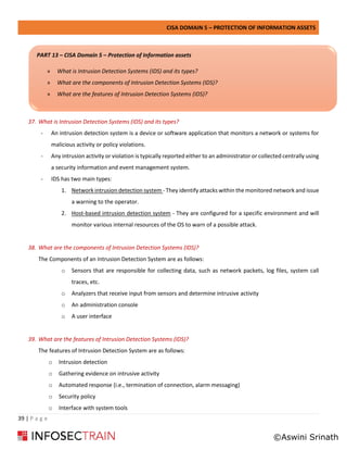 CISA DOMAIN 5 – PROTECTION OF INFORMATION ASSETS
39 | P a g e
37. What is Intrusion Detection Systems (IDS) and its types?
- An intrusion detection system is a device or software application that monitors a network or systems for
malicious activity or policy violations.
- Any intrusion activity or violation is typically reported either to an administrator or collected centrally using
a security information and event management system.
- IDS has two main types:
1. Network intrusion detection system - They identify attacks within the monitored network and issue
a warning to the operator.
2. Host-based intrusion detection system - They are configured for a specific environment and will
monitor various internal resources of the OS to warn of a possible attack.
38. What are the components of Intrusion Detection Systems (IDS)?
The Components of an Intrusion Detection System are as follows:
o Sensors that are responsible for collecting data, such as network packets, log files, system call
traces, etc.
o Analyzers that receive input from sensors and determine intrusive activity
o An administration console
o A user interface
39. What are the features of Intrusion Detection Systems (IDS)?
The features of Intrusion Detection System are as follows:
o Intrusion detection
o Gathering evidence on intrusive activity
o Automated response (i.e., termination of connection, alarm messaging)
o Security policy
o Interface with system tools
PART 13 – CISA Domain 5 – Protection of Information assets
» What is Intrusion Detection Systems (IDS) and its types?
» What are the components of Intrusion Detection Systems (IDS)?
» What are the features of Intrusion Detection Systems (IDS)?
©Aswini Srinath
 
