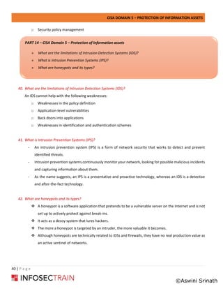 CISA DOMAIN 5 – PROTECTION OF INFORMATION ASSETS
40 | P a g e
o Security policy management
40. What are the limitations of Intrusion Detection Systems (IDS)?
An IDS cannot help with the following weaknesses:
o Weaknesses in the policy definition
o Application-level vulnerabilities
o Back doors into applications
o Weaknesses in identification and authentication schemes
41. What is Intrusion Prevention Systems (IPS)?
- An intrusion prevention system (IPS) is a form of network security that works to detect and prevent
identified threats.
- Intrusion prevention systems continuously monitor your network, looking for possible malicious incidents
and capturing information about them.
- As the name suggests, an IPS is a preventative and proactive technology, whereas an IDS is a detective
and after-the-fact technology.
42. What are honeypots and its types?
❖ A honeypot is a software application that pretends to be a vulnerable server on the Internet and is not
set up to actively protect against break-ins.
❖ It acts as a decoy system that lures hackers.
❖ The more a honeypot is targeted by an intruder, the more valuable it becomes.
❖ Although honeypots are technically related to IDSs and firewalls, they have no real production value as
an active sentinel of networks.
PART 14 – CISA Domain 5 – Protection of Information assets
» What are the limitations of Intrusion Detection Systems (IDS)?
» What is Intrusion Prevention Systems (IPS)?
» What are honeypots and its types?
©Aswini Srinath
 