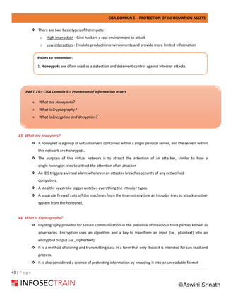 CISA DOMAIN 5 – PROTECTION OF INFORMATION ASSETS
41 | P a g e
❖ There are two basic types of honeypots:
o High-interaction - Give hackers a real environment to attack
o Low-interaction - Emulate production environments and provide more limited information
43. What are honeynets?
❖ A honeynet is a group of virtual servers contained within a single physical server, and the servers within
this network are honeypots.
❖ The purpose of this virtual network is to attract the attention of an attacker, similar to how a
single honeypot tries to attract the attention of an attacker
❖ An IDS triggers a virtual alarm whenever an attacker breaches security of any networked
computers.
❖ A stealthy keystroke logger watches everything the intruder types.
❖ A separate firewall cuts off the machines from the Internet anytime an intruder tries to attack another
system from the honeynet.
44. What is Cryptography?
❖ Cryptography provides for secure communication in the presence of malicious third-parties known as
adversaries. Encryption uses an algorithm and a key to transform an input (i.e., plaintext) into an
encrypted output (i.e., ciphertext).
❖ It is a method of storing and transmitting data in a form that only those it is intended for can read and
process.
❖ It is also considered a science of protecting information by encoding it into an unreadable format
PART 15 – CISA Domain 5 – Protection of Information assets
» What are Honeynets?
» What is Cryptography?
» What is Encryption and decryption?
Points to remember:
1. Honeypots are often used as a detection and deterrent control against Internet attacks.
©Aswini Srinath
 