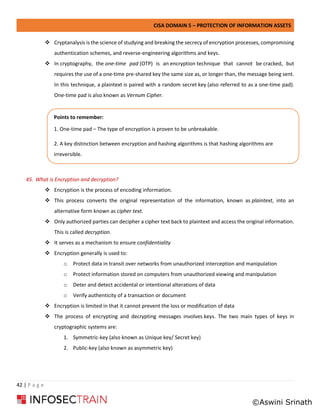 CISA DOMAIN 5 – PROTECTION OF INFORMATION ASSETS
42 | P a g e
❖ Cryptanalysis is the science of studying and breaking the secrecy of encryption processes, compromising
authentication schemes, and reverse-engineering algorithms and keys.
❖ In cryptography, the one-time pad (OTP) is an encryption technique that cannot be cracked, but
requires the use of a one-time pre-shared key the same size as, or longer than, the message being sent.
In this technique, a plaintext is paired with a random secret key (also referred to as a one-time pad).
One-time pad is also known as Vernum Cipher.
45. What is Encryption and decryption?
❖ Encryption is the process of encoding information.
❖ This process converts the original representation of the information, known as plaintext, into an
alternative form known as cipher text.
❖ Only authorized parties can decipher a cipher text back to plaintext and access the original information.
This is called decryption.
❖ It serves as a mechanism to ensure confidentiality
❖ Encryption generally is used to:
o Protect data in transit over networks from unauthorized interception and manipulation
o Protect information stored on computers from unauthorized viewing and manipulation
o Deter and detect accidental or intentional alterations of data
o Verify authenticity of a transaction or document
❖ Encryption is limited in that it cannot prevent the loss or modification of data
❖ The process of encrypting and decrypting messages involves keys. The two main types of keys in
cryptographic systems are:
1. Symmetric-key (also known as Unique key/ Secret key)
2. Public-key (also known as asymmetric key)
Points to remember:
1. One-time pad – The type of encryption is proven to be unbreakable.
2. A key distinction between encryption and hashing algorithms is that hashing algorithms are
irreversible.
©Aswini Srinath
 