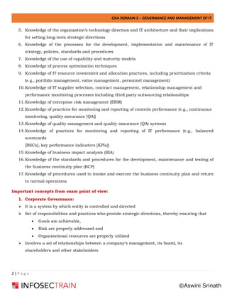 CISA DOMAIN 2 – GOVERNANCE AND MANAGEMENT OF IT
2 | P a g e
5. Knowledge of the organization’s technology direction and IT architecture and their implications
for setting long-term strategic directions
6. Knowledge of the processes for the development, implementation and maintenance of IT
strategy, policies, standards and procedures
7. Knowledge of the use of capability and maturity models
8. Knowledge of process optimization techniques
9. Knowledge of IT resource investment and allocation practices, including prioritization criteria
(e.g., portfolio management, value management, personnel management)
10.Knowledge of IT supplier selection, contract management, relationship management and
performance monitoring processes including third party outsourcing relationships
11.Knowledge of enterprise risk management (ERM)
12.Knowledge of practices for monitoring and reporting of controls performance (e.g., continuous
monitoring, quality assurance [QA])
13.Knowledge of quality management and quality assurance (QA) systems
14.Knowledge of practices for monitoring and reporting of IT performance (e.g., balanced
scorecards
[BSCs], key performance indicators [KPIs])
15.Knowledge of business impact analysis (BIA)
16.Knowledge of the standards and procedures for the development, maintenance and testing of
the business continuity plan (BCP)
17.Knowledge of procedures used to invoke and execute the business continuity plan and return
to normal operations
Important concepts from exam point of view:
1. Corporate Governance:
➢ It is a system by which entity is controlled and directed
➢ Set of responsibilities and practices who provide strategic directions, thereby ensuring that
• Goals are achievable,
• Risk are properly addressed and
• Organizational resources are properly utilized
➢ Involves a set of relationships between a company’s management, its board, its
shareholders and other stakeholders
©Aswini Srinath
 
