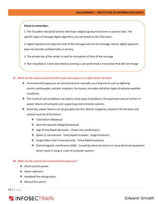 CISA DOMAIN 5 – PROTECTION OF INFORMATION ASSETS
44 | P a g e
47. What are the various environmental issues and exposures in Information security?
❖ Environmental exposures are due primarily to naturally occurring events such as lightning
storms, earthquakes, volcanic eruptions, hurricanes, tornados and other types of extreme weather
conditions.
❖ The result of such conditions can lead to many types of problems. One particular area of concern is
power failures of computer and supporting environmental systems.
❖ Generally, power failures can be grouped into four distinct categories, based on the duration and
relative severity of the failure:
❖ Total failure (Blackout)
❖ Severely reduced voltage (brownout)
❖ Sags (Temp Rapid decreases – Power line conditioners)
❖ Spikes (1 nanosecond - Temp Rapid Increases - Surge Protector)
❖ Surges (More than 3 nanoseconds - Temp Rapid Increases)
❖ Electromagnetic interference (EMI) - Caused by electrical storms or noisy electrical equipment
which result in hang or crash of computer systems
48. What are the controls for environmental exposures?
❖ Alarm control panels
❖ Water detectors
❖ Handheld fire extinguishers
❖ Manual fire alarms
Points to remember:
1. The IS auditor should be familiar with how a digital signature functions to protect data. The
specific types of message digest algorithms are not tested on the CISA exam.
2. Digital signature encrypts the hash of the message and not the message. Hence, digital signature
does not provide confidentiality or privacy.
3. The private key of the sender is used for encryption of hash of the message
4. Non-repudiation is best described as proving a user performed a transaction that did not change
©Aswini Srinath
 