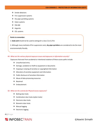 CISA DOMAIN 5 – PROTECTION OF INFORMATION ASSETS
45 | P a g e
❖ Smoke detectors
❖ Fire suppression systems
❖ Dry-pipe sprinkling systems
❖ Halon systems
❖ FM-200
❖ Argonite
❖ CO2 systems
49. What are the various physical exposure issues and exposures in Information security?
Exposures that exist from accidental or intentional violation of these access paths include:
❖ Unauthorized entry
❖ Damage, vandalism or theft to equipment or documents
❖ Copying or viewing of sensitive or copyrighted information
❖ Alteration of sensitive equipment and information
❖ Public disclosure of sensitive information
❖ Abuse of data processing resources
❖ Blackmail
❖ Embezzlement
50. What are the controls for Physical access exposures?
❖ Bolting door locks
❖ Combination door locks (cipher locks)
❖ Electronic door locks
❖ Biometric door locks
❖ Manual logging
❖ Electronic logging
Points to remember:
1. Soda acid should not be used to extinguish a class C (U.S.) fire
2. Although many methods of fire suppression exist, dry-pipe sprinklers are considered to be the most
environmentally friendly.
3. The private key of the sender is used for encryption of hash of the message
©Aswini Srinath
 