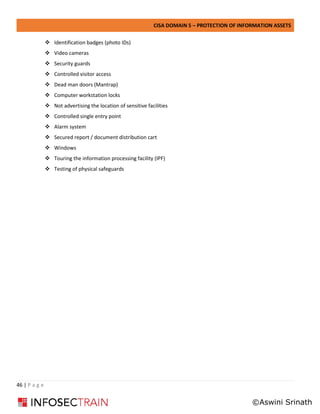 CISA DOMAIN 5 – PROTECTION OF INFORMATION ASSETS
46 | P a g e
❖ Identification badges (photo IDs)
❖ Video cameras
❖ Security guards
❖ Controlled visitor access
❖ Dead man doors (Mantrap)
❖ Computer workstation locks
❖ Not advertising the location of sensitive facilities
❖ Controlled single entry point
❖ Alarm system
❖ Secured report / document distribution cart
❖ Windows
❖ Touring the information processing facility (IPF)
❖ Testing of physical safeguards
©Aswini Srinath
 