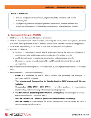 CISA DOMAIN 2 – GOVERNANCE AND MANAGEMENT OF IT
3 | P a g e
2. Governance of Enterprise IT (GEIT):
➢ GEIT is one of the domains of Corporate governance
➢ GEIT is a system in which all stakeholders, including the board, senior management, internal
customers and departments such as finance, provide input into the decision-making process.
➢ GEIT is the responsibility of the board of directors and executive management.
➢ Purposes of GEIT are:
a. to direct IT endeavors to ensure that IT performance meets the objectives of aligning IT
with the enterprise’s objectives and the realization of promised benefits
b. enable the enterprise by exploiting opportunities and maximizing benefits
c. IT resources should be used responsibly, and IT-related risk should be managed
Appropriately
➢ Key element of GEIT is the alignment of business and IT, leading to the achievement of business
value.
➢ Examples of GEIT includes the following:
✓ COBIT 5 is developed by ISACA, which includes five principles, five domains, 37
processes and 210 practices
✓ The International Organization for Standardization (ISO)/International Electro-
technical
Commission (IEC) 27001 (ISO 27001) - provides guidance to organizations
implementing and maintaining information security programs.
✓ The Information Technology Infrastructure Library (ITIL) was developed by the UK
Office of Government Commerce (OGC)
✓ ISO/IEC 38500:2008 Corporate governance of information technology
✓ ISO/IEC 20000 is a specification for service management that is aligned with ITIL’s
service management framework
Points to remember:
➢ To have an effective IT Governance, IT plan should be consistent with overall
business plan
➢ To improve information security alignment with business, the best practice is to
involve top management to mediate between business and information systems.
©Aswini Srinath
 