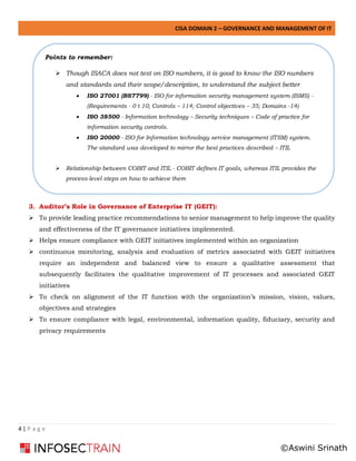 CISA DOMAIN 2 – GOVERNANCE AND MANAGEMENT OF IT
4 | P a g e
3. Auditor’s Role in Governance of Enterprise IT (GEIT):
➢ To provide leading practice recommendations to senior management to help improve the quality
and effectiveness of the IT governance initiatives implemented.
➢ Helps ensure compliance with GEIT initiatives implemented within an organization
➢ continuous monitoring, analysis and evaluation of metrics associated with GEIT initiatives
require an independent and balanced view to ensure a qualitative assessment that
subsequently facilitates the qualitative improvement of IT processes and associated GEIT
initiatives
➢ To check on alignment of the IT function with the organization’s mission, vision, values,
objectives and strategies
➢ To ensure compliance with legal, environmental, information quality, fiduciary, security and
privacy requirements
Points to remember:
➢ Though ISACA does not test on ISO numbers, it is good to know the ISO numbers
and standards and their scope/description, to understand the subject better
• ISO 27001 (BS7799) - ISO for information security management system (ISMS) -
(Requirements - 0 t 10; Controls – 114; Control objectives – 35; Domains -14)
• ISO 38500 - Information technology – Security techniques – Code of practice for
information security controls.
• ISO 20000 - ISO for Information technology service management (ITSM) system.
The standard was developed to mirror the best practices described – ITIL
➢ Relationship between COBIT and ITIL - COBIT defines IT goals, whereas ITIL provides the
process-level steps on how to achieve them
➢ how to achieve them
©Aswini Srinath
 